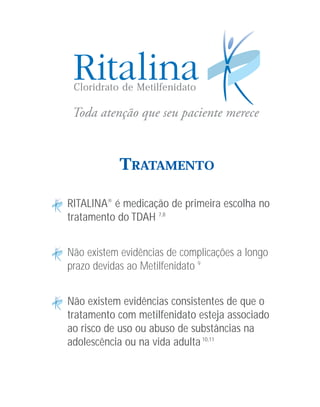 Cloridrato de Metilfenidato




           TRATAMENTO

RITALINA® é medicação de primeira escolha no
tratamento do TDAH 7,8


Não existem evidências de complicações a longo
prazo devidas ao Metilfenidato 9


Não existem evidências consistentes de que o
tratamento com metilfenidato esteja associado
ao risco de uso ou abuso de substâncias na
adolescência ou na vida adulta 10,11
 