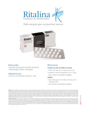 Cloridrato de Metilfenidato




INDICAÇÕES                                                                                                                                           POSOLOGIAS
Tratamento de Transtorno de Déficit de Atenção                                                                                                       Crianças (6 anos de idade ou acima)
e Hiperatividade (TDAH) e Narcolepsia                                                                                                                • Iniciar com 5mg, uma ou duas vezes ao dia.
                                                                                                                                                     • Aumentar a dose semanalmente em 5 a 10mg.
APRESENTAÇÃO
                                                                                                                                                     • Dose máxima recomendada: 60mg/dia.
Caixas com 20 comprimidos sulcados de 10mg
                                                                                                                                                     Adultos
                                                                                                                                                     • Dose média usual: 20 a 30mg, em duas ou três
                                                                                                                                                       tomadas ao dia.
                                                                                                                                                     • Dose máxima recomendada: 60mg/dia.


RITALINA® - cloridrato de metilfenidato Forma farmacêutica e apresentação: Comprimidos sulcados. Embalagens contendo 20 comprimidos de 10 mg. Indicações: Transtorno de déficit de atenção e hiperatividade (TDAH); narcolepsia. Contra-indicações: Ansiedade, tensão,
agitação, glaucoma, hipertireoidismo, arritmia cardíaca, angina do peito grave, conhecida hipersensibilidade ao metilfenidato ou a um dos componentes da formulação. É contra-indicada a pacientes com tiques motores, ou com irmãos com tiques ou ainda com diagnóstico
ou história familiar de síndrome de Tourette. Advertências e Precauções: RITALINA pode exacerbar os sintomas comportamentais e alterações de pensamento em crianças psicóticas. Não deve ser utilizada para tratar depressões severas. Cautela em pacientes com epilepsia
ou hipertensão. Pacientes que necessitem de terapia a longo prazo devem ser monitorados por contagem completa e diferencial de células sangüíneas e de plaquetas. É necessária supervisão cuidadosa durante a retirada do fármaco. Reações adversas: Muito comuns:
nervosismo, insônia, diminuição de apetite. Comuns: rash (erupções cutâneas), arritmia. Raras: visão borrada, angina pectoris, redução moderada do ganho de peso e leve retardamento do crescimento em crianças. Muito raras: função hepática anormal, arterite cerebral;
discrasia sanguínea, púrpura trombocitopênica, dermatite esfoliativa, eritema multiforme, movimentos coreoatetóides, tiques, convulsões, psicose tóxica, alucinações. Interações medicamentosas: Cautela se combinado com agentes pressores, inibidores da MAO,
anticoagulantes, anticonvulsivantes, antidepressivos tricíclicos, fenilbutazona e guanetidina. Posologia: A dose de RITALINA deve ser individualizada. A dose diária máxima é 60 mg. Adultos: A dose média diária é de 20-30 mg, administrada em 2 a 3 doses. Crianças (6
anos de idade ou acima): Iniciar com 5 mg 1 ou 2 vezes ao dia, com incrementos semanais de 5 a 10 mg - Informações adicionais à disposição mediante solicitação. VENDA SOB PRESCRIÇÃO MÉDICA, SOB DETENÇÃO DE RECEITA ESPECIAL. ATENÇÃO: PODE CAUSAR
DEPENDÊNCIA FÍSICA OU PSÍQUICA. USO ADULTO E PEDIÁTRICO. Reg. M.S. – 1.0068.0080
Referências Bibliográficas: 1-Herrerias CT, Perrin JN, Stein MT. The child with ADHD: using the AAP clinical practice guideline. Am Fam Physician 2001;63:1803-1810. 2-Goldman LS, Genel M, Bezman RJ, Slanetz PJ. Diagnosis and Treatment of Attention-
Deficit/Hyperactivity Disorder in Children and Adolescents. JAMA 1998;279:1100-1107. 3-Spencer T, Biederman J, Wilens T, Harding M, O'Donnell D, Griffin S. Pharmacotherapy of attention-deficit hyperactivity disorder across the life cycle. J Am Acad Adolesc Psychiatry
1996;35:409-432. 4-Rohde LA, Barbosa G, Tramontina S, Polanczyk G. Transtorno de déficit de atenção/hiperatividade. Rev Bras Psiquiatr 2000;22 (suppl 2):7-11. 5-Kupfer DJ, Baltimore RS, Berry DA et al. National Institutes of Health Consensus Development
Conference Statement: Diagnosis and Treatment of Attention-Deficit/Hyperactivity Disorder (ADHD). J Am Acad Adolesc Psychiatry 2000;39:182-193. 6-Kewley GD. Personal paper: attention deficit hyperactivity disorder is underdiagnosed and undertreated in Britain.
BMJ 1998;316:1594-1596. 7-Patrick KS, Markowitz JS. Pharmacology of methylphenidate, amphetamine enantiomers and pemoline in Attention-Defict Hyperactivity Disorder. Hum Psychopharmacol Clin Exp 1997;12: 527-546. 8-Miller AR, Lalonde CE, McGrail KM,
Armstrong RW. Prescription of methylphenidate to children and youth, 1990-1996. CMAJ. 2001 Nov 27;165(11):1489-1494. 9-Tfjufufkufkukgfkgfk 10-Barkley RA, Fischer M, Smallish L, Fletcher K. Does the treatment of attention-deficit/hyperactivity disorder with
stimulants contribute to drug use/abuse? A 13-year prospective study. Pediatrics. 2003 Jan;111(1):97-109. 11-Mannuzza S, Klein RG, Moulton JL 3rd. Does stimulant treatment place children at risk for adult substance abuse? A controlled, prospective follow-up
study. J Child Adolesc Psychopharmacol. 2003 Fall;13(3):273-282.
 