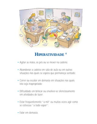 HIPERATIVIDADE               4



• Agitar as mãos, os pés ou se mexer na cadeira;

• Abandonar a cadeira em sala de aula ou em outras
  situações nas quais se espera que permaneça sentado;

• Correr ou escalar em demasia em situações nas quais
  isto seja inapropriado;

• Dificuldade em brincar ou envolver-se silenciosamente
  em atividades de lazer;

• Estar freqüentemente “a mil” ou muitas vezes agir como
  se estivesse “a todo vapor”;

• Falar em demasia.
 