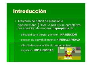 Introducción
 Trastorno de déficit de atención e
 hiperactividad (TDAH o ADHD) se caracteriza
 por aparición de manera inapropiada de:

   dificultad para prestar atención: INATENCIÓN
   exceso de actividad motora: HIPERACTIVIDAD

   dificultades para inhibir el comportamiento
   impulsivo: IMPULSIVIDAD
 