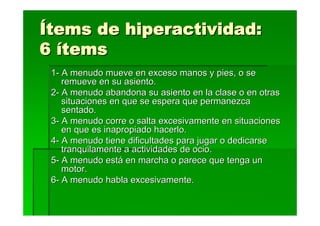 Ítems de hiperactividad:
6 ítems
 1- A menudo mueve en exceso manos y pies, o se
    remueve en su asiento.
 2- A menudo abandona su asiento en la clase o en otras
    situaciones en que se espera que permanezca
    sentado.
 3- A menudo corre o salta excesivamente en situaciones
    en que es inapropiado hacerlo.
 4- A menudo tiene dificultades para jugar o dedicarse
    tranquilamente a actividades de ocio.
 5- A menudo está en marcha o parece que tenga un
    motor.
 6- A menudo habla excesivamente.
 