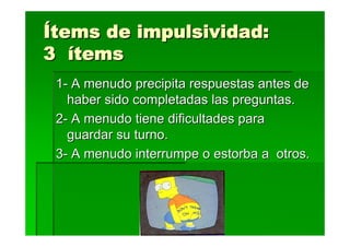 Ítems de impulsividad:
3 ítems
 1- A menudo precipita respuestas antes de
   haber sido completadas las preguntas.
 2- A menudo tiene dificultades para
   guardar su turno.
 3- A menudo interrumpe o estorba a otros.
 