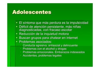 Adolescentes
  El síntoma que más perdura es la impulsividad
  Déficit de atención persistente, más niñas
  diagnosticadas, con fracaso escolar
  Reducción de la inquietud motora
  Buscan grupos para chatear en internet
  Problemas asociados:
    Conducta agresiva, antisocial y delincuente
    Problemas con el alcohol y drogas
    Problemas emocionales. Embarazos indeseados
    Accidentes, problemas legales
 