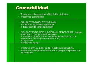 Comorbilidad
 Trastornos del aprendizaje (50%-60%): dislexias…
 Trastornos del lenguaje

 CONDUCTAS DISRUPTIVAS (50%)
 1-Trastorno negativista desafiante
 2- trastornos de conducta disocial

 CONDUCTAS DE MODULACIÓN:(alt. SEROTONINA, pueden
 empeorar con los psicoestimulantes)
 1- Ansiedad (Fobias varias, ansiedad de separación, por
 enfermedad, estres postraumático,TOC)
 2-Depresión
 3-Trastorno bipolar

 Trastorno por tics, Gilles de la Tourette se asocia 50%
 Trastornos del espectro autista, Sd. Asperger (empeoran con
 los fármacos
 