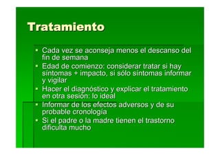 Tratamiento
  Cada vez se aconseja menos el descanso del
  fin de semana
  Edad de comienzo: considerar tratar si hay
  síntomas + impacto, si sólo síntomas informar
  y vigilar
  Hacer el diagnóstico y explicar el tratamiento
  en otra sesión: lo ideal
  Informar de los efectos adversos y de su
  probable cronología
  Si el padre o la madre tienen el trastorno
  dificulta mucho
 