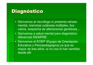 Diagnóstico

  Derivamos al neurólogo si presenta retraso
  mental, manchas cutáneas múltiples, tics
  varios, sospecha de alteraciones genéticas…
  Derivamos a salud mental para diagnóstico
  diferencial SIEMPRE
  Derivamos al EOEP (Equipo de Orientación
  Educativa y Psicopedagógica) ya que es
  mayor de tres años -si no nos lo han remitido
  desde allí
 