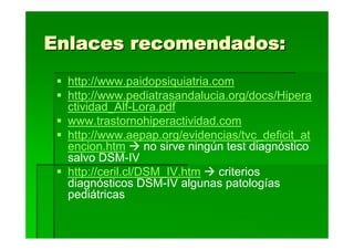 Enlaces recomendados:
  http://www.paidopsiquiatria.com
  http://www.pediatrasandalucia.org/docs/Hipera
  ctividad_Alf-Lora.pdf
  www.trastornohiperactividad.com
  http://www.aepap.org/evidencias/tvc_deficit_at
  encion.htm       no sirve ningún test diagnóstico
  salvo DSM-IV
  http://ceril.cl/DSM_IV.htm     criterios
  diagnósticos DSM-IV algunas patologías
  pediátricas
 