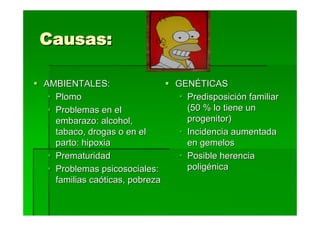 Causas:

AMBIENTALES:                   GENÉTICAS
  Plomo                          Predisposición familiar
  Problemas en el                (50 % lo tiene un
  embarazo: alcohol,             progenitor)
  tabaco, drogas o en el         Incidencia aumentada
  parto: hipoxia                 en gemelos
  Prematuridad                   Posible herencia
  Problemas psicosociales:       poligénica
  familias caóticas, pobreza
 