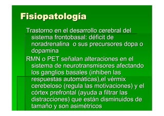 Fisiopatología
 Trastorno en el desarrollo cerebral del
   sistema frontobasal: déficit de
   noradrenalina o sus precursores dopa o
   dopamina
 RMN o PET señalan alteraciones en el
   sistema de neurotransmisores afectando
   los ganglios basales (inhiben las
   respuestas automáticas),el vérmix
   cerebeloso (regula las motivaciones) y el
   córtex prefrontal (ayuda a filtrar las
   distracciones) que están disminuidos de
   tamaño y son asimétricos
 