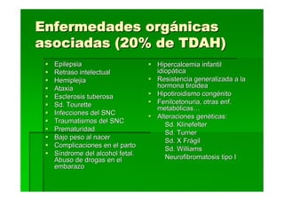 Enfermedades orgánicas
asociadas (20% de TDAH)
  Epilepsia                     Hipercalcemia infantil
  Retraso intelectual           idiopática
  Hemiplejia                    Resistencia generalizada a la
  Ataxia                        hormona tiroidea
  Esclerosis tuberosa           Hipotiroidismo congénito
  Sd. Tourette                  Fenilcetonuria, otras enf.
                                metabólicas…
  Infecciones del SNC
                                Alteraciones genéticas:
  Traumatismos del SNC
                                   Sd. Klinefelter
  Prematuridad
                                   Sd. Turner
  Bajo peso al nacer
                                   Sd. X Frágil
  Complicaciones en el parto
                                   Sd. Williams
  Síndrome del alcohol fetal.
  Abuso de drogas en el            Neurofibromatosis tipo I
  embarazo
 