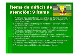 Ítems de déficit de
atención: 9 ítems
 1- A menudo no presta atención suficiente a los detalles o incurre en
    errores por descuido en las tareas escolares, en el trabajo o en
    otras actividades.
 2- A menudo tiene dificultades para mantener la atención en tareas o
    en actividades lúdicas.
 3- A menudo parece no escuchar cuando se le habla directamente.
 4- A menudo no sigue instrucciones y no finaliza tareas escolares,
    encargos u obligaciones en el lugar de trabajo.
 5- A menudo tiene dificultad para organizar tareas y actividades.
 6- A menudo evita, le disgustan las tareas que requieren un esfuerzo
    mental sostenido.
 7-A menudo extravía objetos necesarios para tareas o actividades.
 8- A menudo se distrae fácilmente por estímulos irrelevantes.
 9- A menudo es descuidado en las actividades diarias.
 