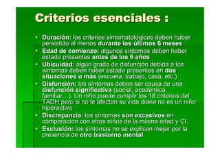 Criterios esenciales :
 Duración: los criterios sintomatológicos deben haber
 persistido al menos durante los últimos 6 meses
 Edad de comienzo: algunos síntomas deben haber
 estado presentes antes de los 6 años
 Ubicuidad: algún grado de disfunción debida a los
 síntomas deben haber estado presentes en dos
 situaciones o más (escuela, trabajo, casa, etc.)
 Disfunción: los síntomas deben ser causa de una
 disfunción significativa (social, académica,
 familiar…). Un niño puede cumplir los 18 criterios del
 TADH pero si no le afectan su vida diaria no es un niño
 hiperactivo
 Discrepancia: los síntomas son excesivos en
 comparación con otros niños de la misma edad y CI.
 Exclusión: los síntomas no se explican mejor por la
 presencia de otro trastorno mental
 