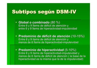 Subtipos según DSM-IV
  Global o combinado (80 %)
  Entre 6 y 9 Ítems de déficit de atención y
  entre 6 y 9 Ítems de hiperactividad-impulsividad

  Predominio de déficit de atención (10-15%)
  Entre 6 y 9 ítems de déficit de atención y
  menos de 6 Ítems de hiperactividad-impulsividad

  Predominio de hiperactividad (5-10%)
  Entre 6 y 9 ítems de hiperactividad-impulsividad y
  menos de 6 ítems de déficit de atención ( la base de la
  hiperactividad es la misma que la de la impulsividad)
 