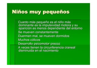 Niños muy pequeños
 Cuanto más pequeño es el niño más
 dominante es la impulsividad motora y su
 aparición es menos dependiente del entorno
 Se mueven constantemente
 Duermen mal, se mueven dormidos
 Muchos cólicos
 Desarrollo psicomotor precoz
 A veces tienen la circunferencia craneal
 disminuida en el nacimiento
 