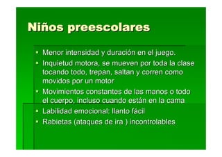 Niños preescolares

  Menor intensidad y duración en el juego.
  Inquietud motora, se mueven por toda la clase
  tocando todo, trepan, saltan y corren como
  movidos por un motor
  Movimientos constantes de las manos o todo
  el cuerpo, incluso cuando están en la cama
  Labilidad emocional: llanto fácil
  Rabietas (ataques de ira ) incontrolables
 