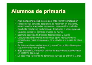 Alumnos de primaria
  Algo menos inquietud motora pero más llamativa inatención
  Parecen estar soñando despiertos, se retuercen en el asiento,
  están inquietos y agitados, canturrean, hacen ruidos, molestan
  Conducta impulsiva y perturbadora, desafiante, a veces agresiva
  Carácter explosivo, cambios bruscos de humor
  Escritura descuidada, trabajos desordenados y sucios
  Dificultadas para llevarse bien con los otros, rechazo de sus
  compañeros, niños impopulares, no les invitan a ir a casa de otros
  niños
  Se llevan mal con sus hermanos, y son niños problemáticos para
  sus profesores y sus padres
  Baja autoestima, sensación crónica de fracaso que puede acabar
  en trastorno depresivo
  La edad más frecuente de demanda de ayuda es entre 6 y 9 años
 