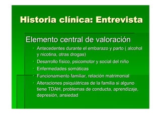 Historia clínica: Entrevista

 Elemento central de valoración
    Antecedentes durante el embarazo y parto ( alcohol
    y nicotina, otras drogas)
    Desarrollo físico, psicomotor y social del niño
    Enfermedades somáticas
    Funcionamiento familiar, relación matrimonial
    Alteraciones psiquiátricas de la familia si alguno
    tiene TDAH, problemas de conducta, aprendizaje,
    depresión, ansiedad
 