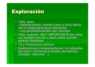 Exploración
  Talla, peso,
  - Hipertiroidismo: pierden peso e inicio tardío,
  (es un diagnóstico poco frecuente)
  - Los psicoestimulantes dan anorexia
  Vista, audición: MUY IMPORTANTE los niños
  con sordera parcial o visión pobre pueden
  parecer distraídos
  TA y Frecuencia cardiaca
  Exploraciones complementarias: no indicadas
  de rutina ( hormonas tiroideas, plumbemia,
  cariotipo, calcemia…)
 
