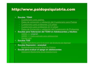 http://www.paidopsiquiatria.com

   Escalas TDAH
      Cuestionario para padres.
      Datos de corrección y validación del Cuestionario para Padres
      Cuestionario para profesores (3-5 años)
      Cuestionario para profesores (6-12 años)
      Datos de Corrección y validación del Cuestionario de Profesores
   Escalas para Valoración del TDAH en Adolescentes y Adultos:
      ASRSV.1.1 (original)
      ASRSV 1.1 Heteroaplicado para adolescentes
      Wender-utah
   Escalas TGD
      Escala Australiana para Evaluación del Síndrome de Asperger
   Escalas Depresión - ansiedad
      Multidimensional Anxiety Scale for Children
   Escala para evaluar el apego en adolescentes
      Adolescent Relationship Scale Questionnaire
 