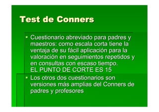 Test de Conners

  Cuestionario abreviado para padres y
  maestros: como escala corta tiene la
  ventaja de su fácil aplicación para la
  valoración en seguimientos repetidos y
  en consultas con escaso tiempo.
  EL PUNTO DE CORTE ES 15
  Los otros dos cuestionarios son
  versiones más amplias del Conners de
  padres y profesores
 