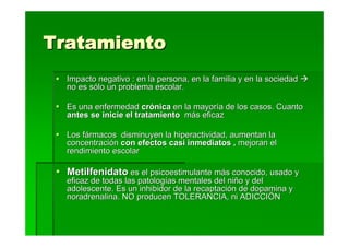 Tratamiento
  Impacto negativo : en la persona, en la familia y en la sociedad
  no es sólo un problema escolar.

  Es una enfermedad crónica en la mayoría de los casos. Cuanto
  antes se inicie el tratamiento más eficaz

  Los fármacos disminuyen la hiperactividad, aumentan la
  concentración con efectos casi inmediatos , mejoran el
  rendimiento escolar

  Metilfenidato es el psicoestimulante más conocido, usado y
  eficaz de todas las patologías mentales del niño y del
  adolescente. Es un inhibidor de la recaptación de dopamina y
  noradrenalina. NO producen TOLERANCIA, ni ADICCIÖN
 