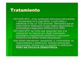 Tratamiento
 ESTUDIO MTA : el tto combinado (fármacos estimulantes
   + psicoterapia) es lo más eficaz a corto plazo y
   sobretodo si hay un TCD asociado .Demuestra que es
   sobre todo la medicación lo que mejora claramente la
   enfermedad a largo plazo (Pelham et al.1993)
 ESTUDIO MTP: los niños que responden bien a la
   medicación no mejoran por añadir tratamiento
   psicológico o seguimiento académico o educación
   intensiva a los padres (todos exhaustivos)
 Sólo añadir intervención psicosocial a: comorbilidad, no
   respondedores a medicación, factores estresantes
   psicosociales, familias que no aceptan la medicación.
   PERO SIN EFICACIA DEMOSTRADA .
 
