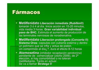 Fármacos
 Metilfenidato Liberación inmediata (Rubifén®)
 tomarán 3 ó 4 al día. Inicia acción en 15-20 minutos,
 vida media 3 horas. Gran variabilidad individual
 paso de BHC. Estimula el aumento de producción de
 las terminales nerviosas de noradrenalina.
 Metilfenidato Liberación prolongada (Concerta ®)
 Sistema Oros: capsulas con cubierta externa y dentro
 un polímero que se infla y actúa de pistón.
 Un comprimido al día¿?, dura el efecto 8-12 horas
 Atomoxetina (inhibidor recaptación serotonina)
 pendiente de comercializar (otoño 2006), de 2ª
 elección, si hay comorbilidad o no toleran
 metilfedianto. Tarda en actuar.
 Se va a llamar Stratega ®
 