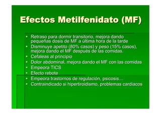 Efectos Metilfenidato (MF)
  Retraso para dormir transitorio, mejora dando
  pequeñas dosis de MF a última hora de la tarde
  Disminuye apetito (80% casos) y peso (15% casos),
  mejora dando el MF después de las comidas.
  Cefaleas al principio
  Dolor abdominal, mejora dando el MF con las comidas
  Empeora TICS
  Efecto rebote
  Empeora trastornos de regulación, psicosis…
  Contraindicado si hipertiroidismo, problemas cardiacos
 