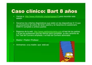 Caso clínico: Bart 8 años
 Vamos a http://www.infodoctor.org/gipi/gpapa10 para recordar esta
 sesión

 Sacamos los criterios diagnósticos que están en las diapositivas 9-13 que
 ya conocemos de sobra de tanto usarlos y le hacemos el cuestionario
 DSM IV completo a ambos padres

 Bajamos de la web http://www.paidopsiquiatria.com el test de los padres
 y el de los profesores que les damos para completar ,la otra variante de
 los Test de Conners ampliada, o el test de Conners abreviado

 Madre > Padre> Profesor

 Animamos a su madre que está asi
 