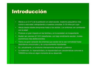 Introducción
  Afecta a un 2-4 % de la población en edad escolar, trastorno psiquiátrico más
  común a esa edad: extrapolando a nuestras consultas: 9-18 niños por cupo
  Afecta desde edades tempranas hasta a los adultos. Los síntomas van cambiando
  con la edad
  Produce un gran impacto en las familias y en la sociedad, es incapacitante
  Suelen ser varones (2/1-9/1) desafiantes, con bajo rendimiento escolar, niveles
  económicos más desfavorecidos
  Tiene una gran variación de síntomas que oscilan de la casi normalidad hasta
  desórdenes emocionales y de comportamiento importantes
  Es, actualmente, un síndrome intensamente estudiado y polémico
  La inatención, la hiperactividad y la impulsividad son características comunes a
  TODOS los niños en algún momento de su desarrollo
 