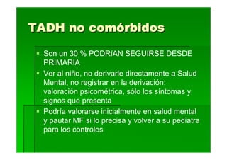 TADH no comórbidos

  Son un 30 % PODRíAN SEGUIRSE DESDE
  PRIMARIA
  Ver al niño, no derivarle directamente a Salud
  Mental, no registrar en la derivación:
  valoración psicométrica, sólo los síntomas y
  signos que presenta
  Podría valorarse inicialmente en salud mental
  y pautar MF si lo precisa y volver a su pediatra
  para los controles
 