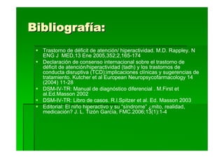 Bibliografía:
  Trastorno de déficit de atención/ hiperactividad. M.D. Rappley. N
  ENG J MED,13 Ene 2005,352;2,165-174
  Declaración de consenso internacional sobre el trastorno de
  déficit de atención/hiperactividad (tadh) y los trastornos de
  conducta disruptiva (TCD):implicaciones clínicas y sugerencias de
  tratamiento. Kutcher et al European Neuropsycofarmacology 14
  (2004) 11-28
  DSM-IV-TR: Manual de diagnóstico diferencial . M.First et
  al.Ed.Masson 2002
  DSM-IV-TR: Libro de casos. R.l.Spitzer et al. Ed. Masson 2003
  Editorial: El niño hiperactivo y su “síndrome” ¿mito, realidad,
  medicación? J. L. Tizón García, FMC.2006;13(1):1-4
 