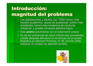 Introducción:
magnitud del problema
   Los adolescentes y adultos con TDAH tienen más
   fracaso académico, abuso de sustancias, sufren más
   accidentes, tienen más incidencia de conducta
   antisocial y posible conducta delictiva futura
   Esto podría solventarse con el tratamiento precoz
   Es de los problemas de salud infantil más prevalentes
   (citado después del asma en el artículo de la revista
   Pediatría en Atención Primaria, nº 28, Oct-Dic.2005,
   Editorial: El modelo de atención al niño)
 
