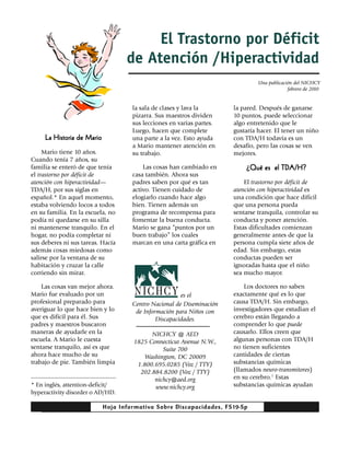 El Trastorno por Déficit
                                   de Atención /Hiperactividad
                                                                                Una publicación del NICHCY
                                                                                             febrero de 2010


                                     la sala de clases y lava la       la pared. Después de ganarse
                                     pizarra. Sus maestros dividen     10 puntos, puede seleccionar
                                     sus lecciones en varias partes.   algo entretenido que le
                                     Luego, hacen que complete         gustaría hacer. El tener un niño
     La Historia de Mario            una parte a la vez. Esto ayuda    con TDA/H todavía es un
                                     a Mario mantener atención en      desafío, pero las cosas se ven
     Mario tiene 10 años.            su trabajo.                       mejores.
Cuando tenía 7 años, su
familia se enteró de que tenía           Las cosas han cambiado en         ¿Qué es el TDA/H?
el trastorno por déficit de          casa también. Ahora sus
atención con hiperactividad—         padres saben por qué es tan           El trastorno por déficit de
TDA/H, por sus siglas en             activo. Tienen cuidado de         atención con hiperactividad es
español.* En aquel momento,          elogiarlo cuando hace algo        una condición que hace difícil
estaba volviendo locos a todos       bien. Tienen además un            que una persona pueda
en su familia. En la escuela, no     programa de recompensa para       sentarse tranquila, controlar su
podía ni quedarse en su silla        fomentar la buena conducta.       conducta y poner atención.
ni mantenerse tranquilo. En el       Mario se gana “puntos por un      Estas dificultades comienzan
hogar, no podía completar ni         buen trabajo” los cuales          generalmente antes de que la
sus deberes ni sus tareas. Hacía     marcan en una carta gráfica en    persona cumpla siete años de
además cosas miedosas como                                             edad. Sin embargo, estas
salirse por la ventana de su                                           conductas pueden ser
habitación y cruzar la calle                                           ignoradas hasta que el niño
corriendo sin mirar.                                                   sea mucho mayor.

    Las cosas van mejor ahora.                                             Los doctores no saben
Mario fue evaluado por un                              es el           exactamente qué es lo que
profesional preparado para           Centro Nacional de Diseminación   causa TDA/H. Sin embargo,
averiguar lo que hace bien y lo       de Información para Niños con    investigadores que estudian el
que es difícil para él. Sus                   Discapacidades.          cerebro están llegando a
padres y maestros buscaron                                             comprender lo que puede
maneras de ayudarle en la                  NICHCY @ AED                causarlo. Ellos creen que
escuela. A Mario le cuesta           1825 Connecticut Avenue N.W.,     algunas personas con TDA/H
sentarse tranquilo, así es que                 Suite 700               no tienen suficientes
ahora hace mucho de su                  Washington, DC 20009           cantidades de ciertas
trabajo de pie. También limpia        1.800.695.0285 (Voz / TTY)       substancias químicas
                                       202.884.8200 (Voz / TTY)        (llamados neuro-transmitores)
                                            nichcy@aed.org             en su cerebro.1 Estas
* En inglés, attention-deficit/             www.nichcy.org             substancias químicas ayudan
hyperactivity disorder o AD/HD.

                            Hoja Informativa Sobre Discapacidades, FS19-Sp
 