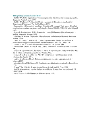 Bibliografía y lecturas recomendadas
• Barkley RA. Niños hiperactivos. Cómo comprender y atender sus necesidades especiales.
Barcelona: Paidós Ibérica, 1999.
• Barkley RA, Russell A. Attention-Deficit Hyperactivity Disorder. A handbook for
Diagnosis and Treatment. The Guilford Press, 1990.
• Bauermeister J. Hiperactivo, Impulsivo, Distraído. ¿Me conoces? Guía acerca del déficit
atencional para padres, maestros y profesionales. Grupo ALBOR-COHS División Editorial,
2002.
• Brown T. Trastornos por déficit de atención y comorbilidades en niños, adolescentes y
adultos. Barcelona: Masson, 2003.
• DSM-IV-TR. Manual Diagnóstico y Estadístico de los Trastornos Mentales. Barcelona:
Masson, 2000.
• Fisher SE, Franks C, McCracken JT, et al. A genomewide scan for loci involved in
attention deficit/hyperactivity disorder. Am J Hum Genet. 2002; 70: 1.183-1.196.
• Green C, Chee K. El niño muy movido o despistado. Ed. Médici, 2000.
• Hallowell M, Edward & Ratey J, John J. TDA: controlando la hiperactividad. Ed. Paidós
2001.
• Joselevich E (compiladora). Síndrome de déficit de atención con o sin hiperactividad AD/
HD en niños, adolescentes y adultos. Ed Paidós, 2003.
• Joselevich E. ¿Soy un adulto con AD/HD? Comprensión y estrategias para la vida
cotidiana. Ed. Paidós, 2004.
• Madres de niños con TDAH. Testimonios de madres con hijos hiperactivos. J de J
editores, 2005.
• Miranda A, Roselló B, Soriano M. Estudiantes con deficiencias atencionales. Promolibro,
1998.
• Orjales Villar I. Déficit de atención con hiperactividad. Madrid: Cepe, 1998.
• Rief SR. Cómo tratar y enseñar al niño con problemas de atención e hiperactividad. Ed.
Paidós, 2004.
• Taylor Eric A. El niño hiperactivo. Martínez Roca, 1991.
 
