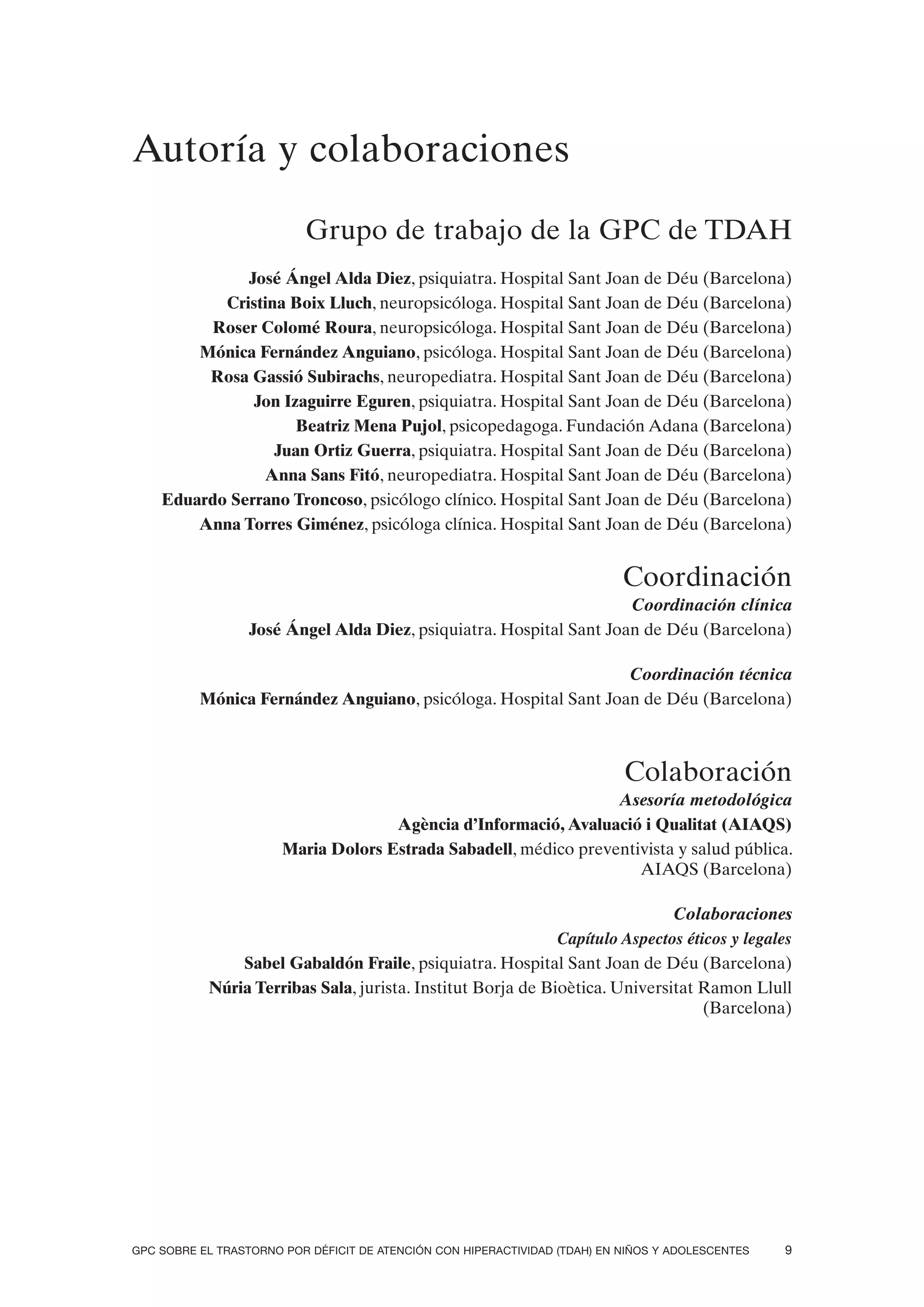 Autoría y colaboraciones

                          Grupo de trabajo de la GPC de TDAH
              José Ángel Alda Diez, psiquiatra. Hospital Sant Joan de Déu (Barcelona)
           Cristina Boix Lluch, neuropsicóloga. Hospital Sant Joan de Déu (Barcelona)
         Roser Colomé Roura, neuropsicóloga. Hospital Sant Joan de Déu (Barcelona)
        Mónica Fernández Anguiano, psicóloga. Hospital Sant Joan de Déu (Barcelona)
         Rosa Gassió Subirachs, neuropediatra. Hospital Sant Joan de Déu (Barcelona)
               Jon Izaguirre Eguren, psiquiatra. Hospital Sant Joan de Déu (Barcelona)
                     Beatriz Mena Pujol, psicopedagoga. Fundación Adana (Barcelona)
                  Juan Ortiz Guerra, psiquiatra. Hospital Sant Joan de Déu (Barcelona)
                Anna Sans Fitó, neuropediatra. Hospital Sant Joan de Déu (Barcelona)
    Eduardo Serrano Troncoso, psicólogo clínico. Hospital Sant Joan de Déu (Barcelona)
        Anna Torres Giménez, psicóloga clínica. Hospital Sant Joan de Déu (Barcelona)


                                                                            Coordinación
                                                                     Coordinación clínica
                  José Ángel Alda Diez, psiquiatra. Hospital Sant Joan de Déu (Barcelona)

                                                                 Coordinación técnica
          Mónica Fernández Anguiano, psicóloga. Hospital Sant Joan de Déu (Barcelona)



                                                                            Colaboración
                                                                  Asesoría metodológica
                                     Agència d’Informació, Avaluació i Qualitat (AIAQS)
                       Maria Dolors Estrada Sabadell, médico preventivista y salud pública.
                                                                     AIAQS (Barcelona)

                                                                             Colaboraciones
                                                             Capítulo Aspectos éticos y legales
               Sabel Gabaldón Fraile, psiquiatra. Hospital Sant Joan de Déu (Barcelona)
           Núria Terribas Sala, jurista. Institut Borja de Bioètica. Universitat Ramon Llull
                                                                                  (Barcelona)




GPC SOBRE EL TRASTORNO POR DÉFICIT DE ATENCIÓN CON HIPERACTIVIDAD (TDAH) EN NIÑOS Y ADOLESCENTES   9
 