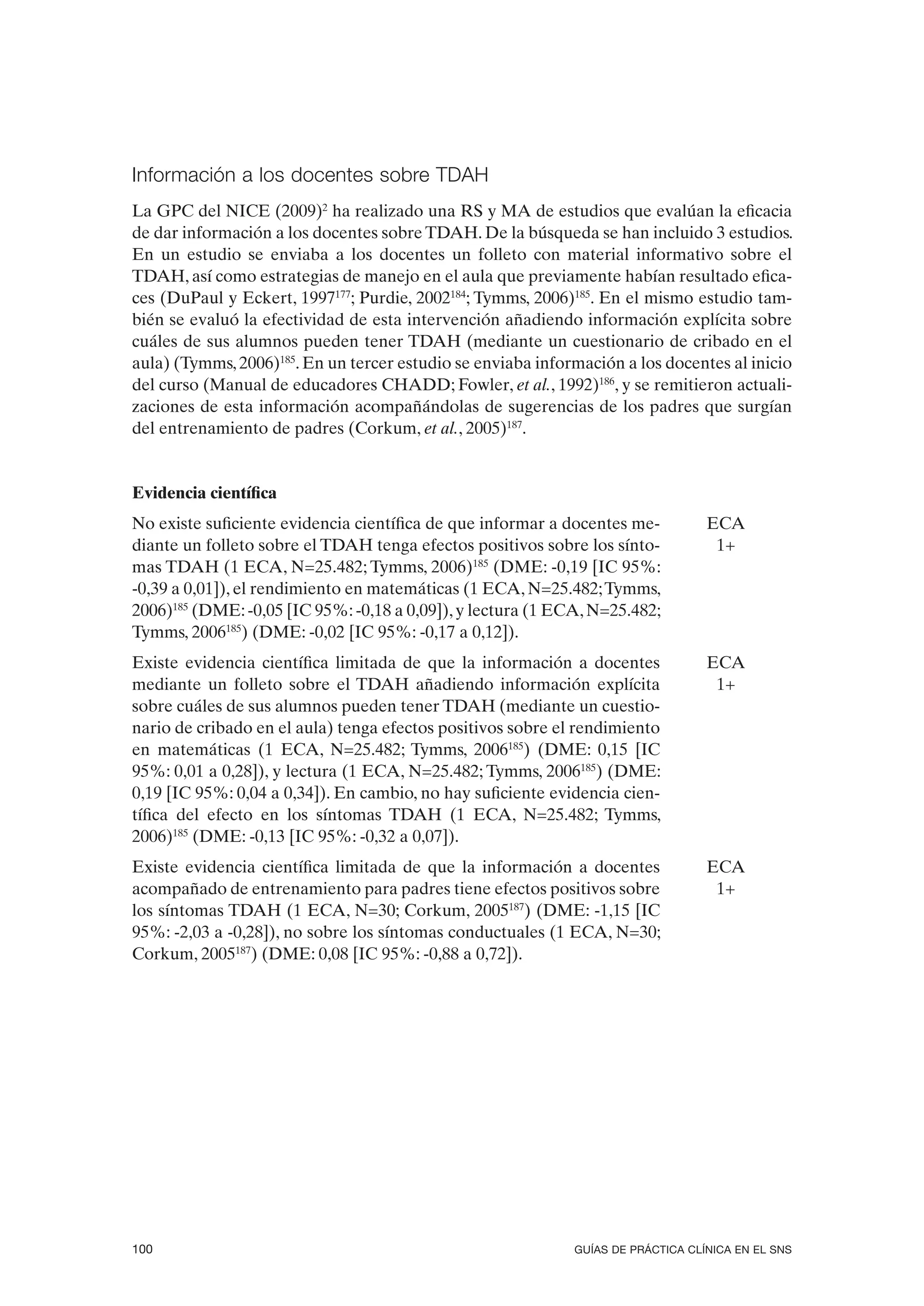 Información a los docentes sobre TDAH
La GPC del NICE (2009)2 ha realizado una RS y MA de estudios que evalúan la eficacia
de dar información a los docentes sobre TDAH. De la búsqueda se han incluido 3 estudios.
En un estudio se enviaba a los docentes un folleto con material informativo sobre el
TDAH, así como estrategias de manejo en el aula que previamente habían resultado efica-
ces (DuPaul y Eckert, 1997177; Purdie, 2002184; Tymms, 2006)185. En el mismo estudio tam-
bién se evaluó la efectividad de esta intervención añadiendo información explícita sobre
cuáles de sus alumnos pueden tener TDAH (mediante un cuestionario de cribado en el
aula) (Tymms, 2006)185. En un tercer estudio se enviaba información a los docentes al inicio
del curso (Manual de educadores CHADD; Fowler, et al., 1992)186, y se remitieron actuali-
zaciones de esta información acompañándolas de sugerencias de los padres que surgían
del entrenamiento de padres (Corkum, et al., 2005)187.


Evidencia científica
No existe suficiente evidencia científica de que informar a docentes me-          ECA
diante un folleto sobre el TDAH tenga efectos positivos sobre los sínto-           1+
mas TDAH (1 ECA, N=25.482; Tymms, 2006)185 (DME: -0,19 [IC 95%:
-0,39 a 0,01]), el rendimiento en matemáticas (1 ECA, N=25.482; Tymms,
2006)185 (DME: -0,05 [IC 95%: -0,18 a 0,09]), y lectura (1 ECA, N=25.482;
Tymms, 2006185) (DME: -0,02 [IC 95%: -0,17 a 0,12]).
Existe evidencia científica limitada de que la información a docentes             ECA
mediante un folleto sobre el TDAH añadiendo información explícita                  1+
sobre cuáles de sus alumnos pueden tener TDAH (mediante un cuestio-
nario de cribado en el aula) tenga efectos positivos sobre el rendimiento
en matemáticas (1 ECA, N=25.482; Tymms, 2006185) (DME: 0,15 [IC
95%: 0,01 a 0,28]), y lectura (1 ECA, N=25.482; Tymms, 2006185) (DME:
0,19 [IC 95%: 0,04 a 0,34]). En cambio, no hay suficiente evidencia cien-
tífica del efecto en los síntomas TDAH (1 ECA, N=25.482; Tymms,
2006)185 (DME: -0,13 [IC 95%: -0,32 a 0,07]).
Existe evidencia científica limitada de que la información a docentes             ECA
acompañado de entrenamiento para padres tiene efectos positivos sobre              1+
los síntomas TDAH (1 ECA, N=30; Corkum, 2005187) (DME: -1,15 [IC
95%: -2,03 a -0,28]), no sobre los síntomas conductuales (1 ECA, N=30;
Corkum, 2005187) (DME: 0,08 [IC 95%: -0,88 a 0,72]).




100                                                          GUÍAS DE PRÁCTICA CLÍNICA EN EL SNS
 