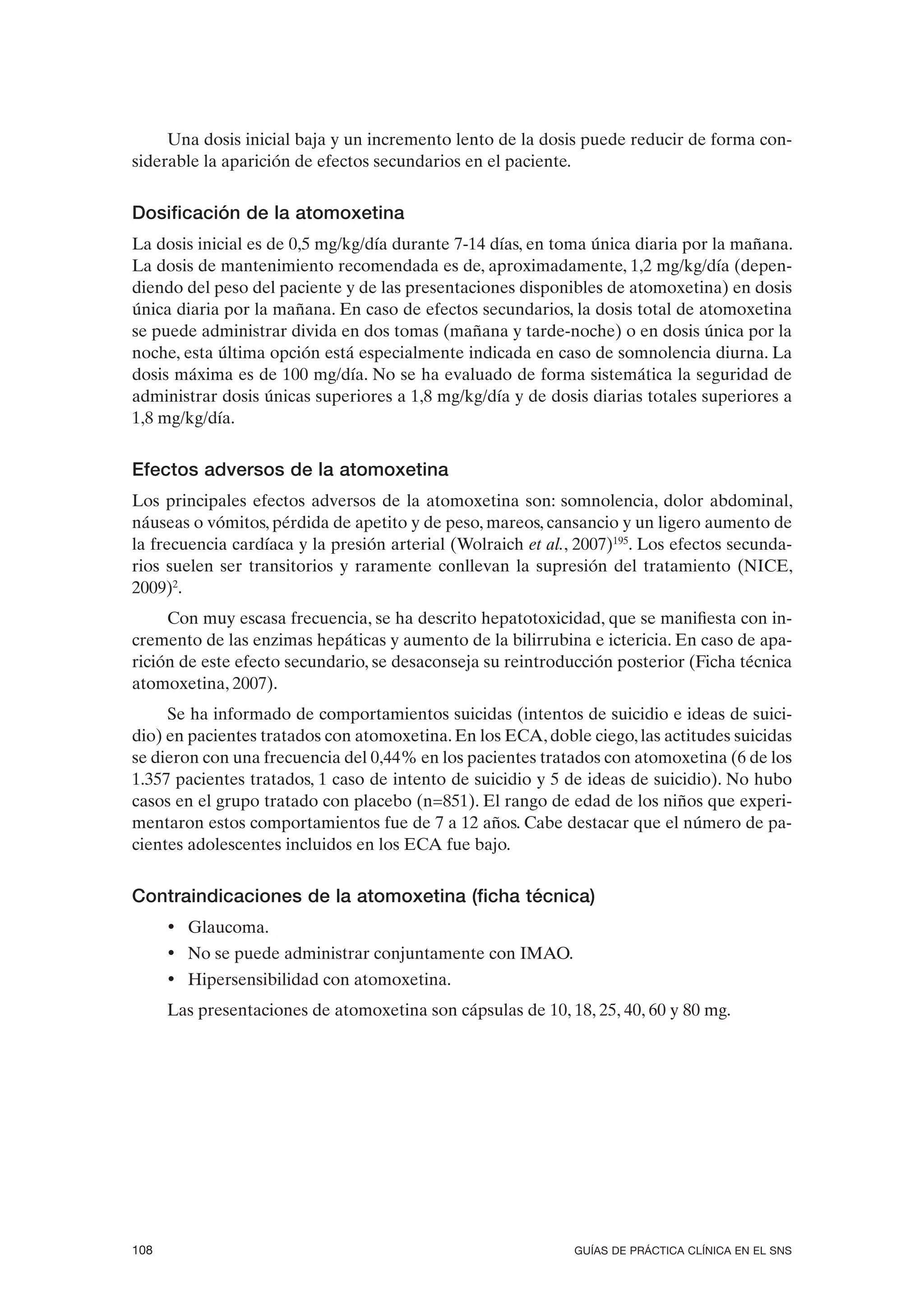 Una dosis inicial baja y un incremento lento de la dosis puede reducir de forma con-
siderable la aparición de efectos secundarios en el paciente.


Dosificación de la atomoxetina
La dosis inicial es de 0,5 mg/kg/día durante 7-14 días, en toma única diaria por la mañana.
La dosis de mantenimiento recomendada es de, aproximadamente, 1,2 mg/kg/día (depen-
diendo del peso del paciente y de las presentaciones disponibles de atomoxetina) en dosis
única diaria por la mañana. En caso de efectos secundarios, la dosis total de atomoxetina
se puede administrar divida en dos tomas (mañana y tarde-noche) o en dosis única por la
noche, esta última opción está especialmente indicada en caso de somnolencia diurna. La
dosis máxima es de 100 mg/día. No se ha evaluado de forma sistemática la seguridad de
administrar dosis únicas superiores a 1,8 mg/kg/día y de dosis diarias totales superiores a
1,8 mg/kg/día.


Efectos adversos de la atomoxetina
Los principales efectos adversos de la atomoxetina son: somnolencia, dolor abdominal,
náuseas o vómitos, pérdida de apetito y de peso, mareos, cansancio y un ligero aumento de
la frecuencia cardíaca y la presión arterial (Wolraich et al., 2007)195. Los efectos secunda-
rios suelen ser transitorios y raramente conllevan la supresión del tratamiento (NICE,
2009)2.
     Con muy escasa frecuencia, se ha descrito hepatotoxicidad, que se manifiesta con in-
cremento de las enzimas hepáticas y aumento de la bilirrubina e ictericia. En caso de apa-
rición de este efecto secundario, se desaconseja su reintroducción posterior (Ficha técnica
atomoxetina, 2007).
     Se ha informado de comportamientos suicidas (intentos de suicidio e ideas de suici-
dio) en pacientes tratados con atomoxetina. En los ECA, doble ciego, las actitudes suicidas
se dieron con una frecuencia del 0,44% en los pacientes tratados con atomoxetina (6 de los
1.357 pacientes tratados, 1 caso de intento de suicidio y 5 de ideas de suicidio). No hubo
casos en el grupo tratado con placebo (n=851). El rango de edad de los niños que experi-
mentaron estos comportamientos fue de 7 a 12 años. Cabe destacar que el número de pa-
cientes adolescentes incluidos en los ECA fue bajo.


Contraindicaciones de la atomoxetina (ficha técnica)
      • Glaucoma.
      • No se puede administrar conjuntamente con IMAO.
      • Hipersensibilidad con atomoxetina.
      Las presentaciones de atomoxetina son cápsulas de 10, 18, 25, 40, 60 y 80 mg.




108                                                           GUÍAS DE PRÁCTICA CLÍNICA EN EL SNS
 
