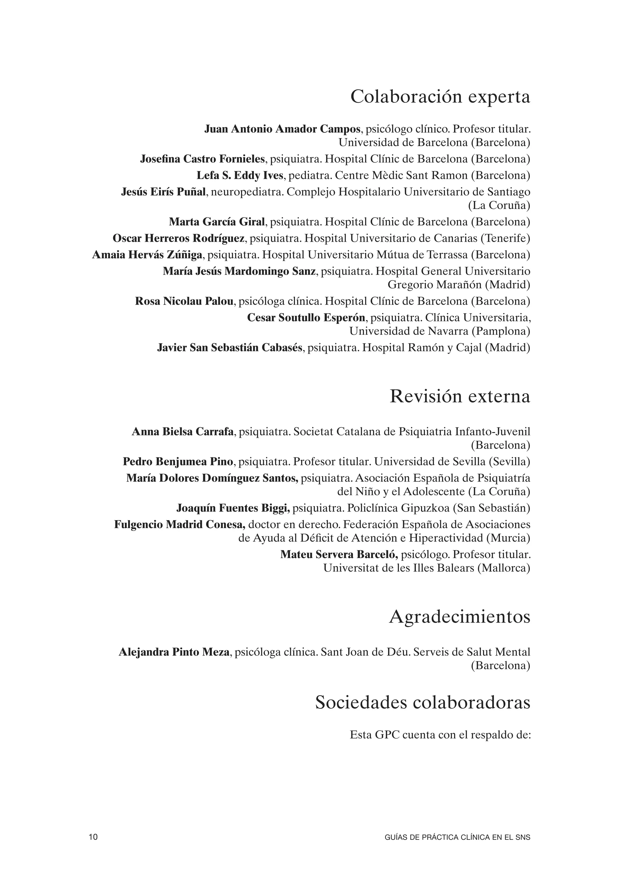 Colaboración experta
                     Juan Antonio Amador Campos, psicólogo clínico. Profesor titular.
                                                 Universidad de Barcelona (Barcelona)
        Josefina Castro Fornieles, psiquiatra. Hospital Clínic de Barcelona (Barcelona)
                   Lefa S. Eddy Ives, pediatra. Centre Mèdic Sant Ramon (Barcelona)
    Jesús Eirís Puñal, neuropediatra. Complejo Hospitalario Universitario de Santiago
                                                                           (La Coruña)
              Marta García Giral, psiquiatra. Hospital Clínic de Barcelona (Barcelona)
  Oscar Herreros Rodríguez, psiquiatra. Hospital Universitario de Canarias (Tenerife)
Amaia Hervás Zúñiga, psiquiatra. Hospital Universitario Mútua de Terrassa (Barcelona)
            María Jesús Mardomingo Sanz, psiquiatra. Hospital General Universitario
                                                           Gregorio Marañón (Madrid)
       Rosa Nicolau Palou, psicóloga clínica. Hospital Clínic de Barcelona (Barcelona)
                             Cesar Soutullo Esperón, psiquiatra. Clínica Universitaria,
                                                   Universidad de Navarra (Pamplona)
           Javier San Sebastián Cabasés, psiquiatra. Hospital Ramón y Cajal (Madrid)



                                                             Revisión externa
        Anna Bielsa Carrafa, psiquiatra. Societat Catalana de Psiquiatria Infanto-Juvenil
                                                                              (Barcelona)
      Pedro Benjumea Pino, psiquiatra. Profesor titular. Universidad de Sevilla (Sevilla)
       María Dolores Domínguez Santos, psiquiatra. Asociación Española de Psiquiatría
                                                  del Niño y el Adolescente (La Coruña)
                Joaquín Fuentes Biggi, psiquiatra. Policlínica Gipuzkoa (San Sebastián)
     Fulgencio Madrid Conesa, doctor en derecho. Federación Española de Asociaciones
                             de Ayuda al Déficit de Atención e Hiperactividad (Murcia)
                                     Mateu Servera Barceló, psicólogo. Profesor titular.
                                               Universitat de les Illes Balears (Mallorca)



                                                            Agradecimientos
     Alejandra Pinto Meza, psicóloga clínica. Sant Joan de Déu. Serveis de Salut Mental
                                                                            (Barcelona)


                                             Sociedades colaboradoras
                                                     Esta GPC cuenta con el respaldo de:




10                                                          GUÍAS DE PRÁCTICA CLÍNICA EN EL SNS
 