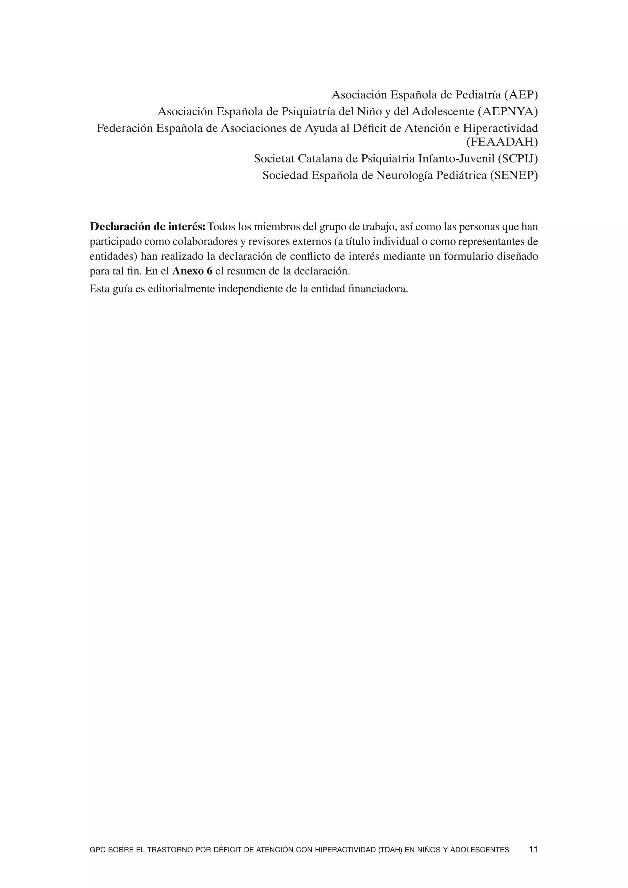 Asociación Española de Pediatría (AEP)
            Asociación Española de Psiquiatría del Niño y del Adolescente (AEPNYA)
 Federación Española de Asociaciones de Ayuda al Déficit de Atención e Hiperactividad
                                                                        (FEAADAH)
                              Societat Catalana de Psiquiatria Infanto-Juvenil (SCPIJ)
                                Sociedad Española de Neurología Pediátrica (SENEP)



Declaración de interés: Todos los miembros del grupo de trabajo, así como las personas que han
participado como colaboradores y revisores externos (a título individual o como representantes de
entidades) han realizado la declaración de conflicto de interés mediante un formulario diseñado
para tal fin. En el Anexo 6 el resumen de la declaración.
Esta guía es editorialmente independiente de la entidad financiadora.




GPC SOBRE EL TRASTORNO POR DÉFICIT DE ATENCIÓN CON HIPERACTIVIDAD (TDAH) EN NIÑOS Y ADOLESCENTES   11
 