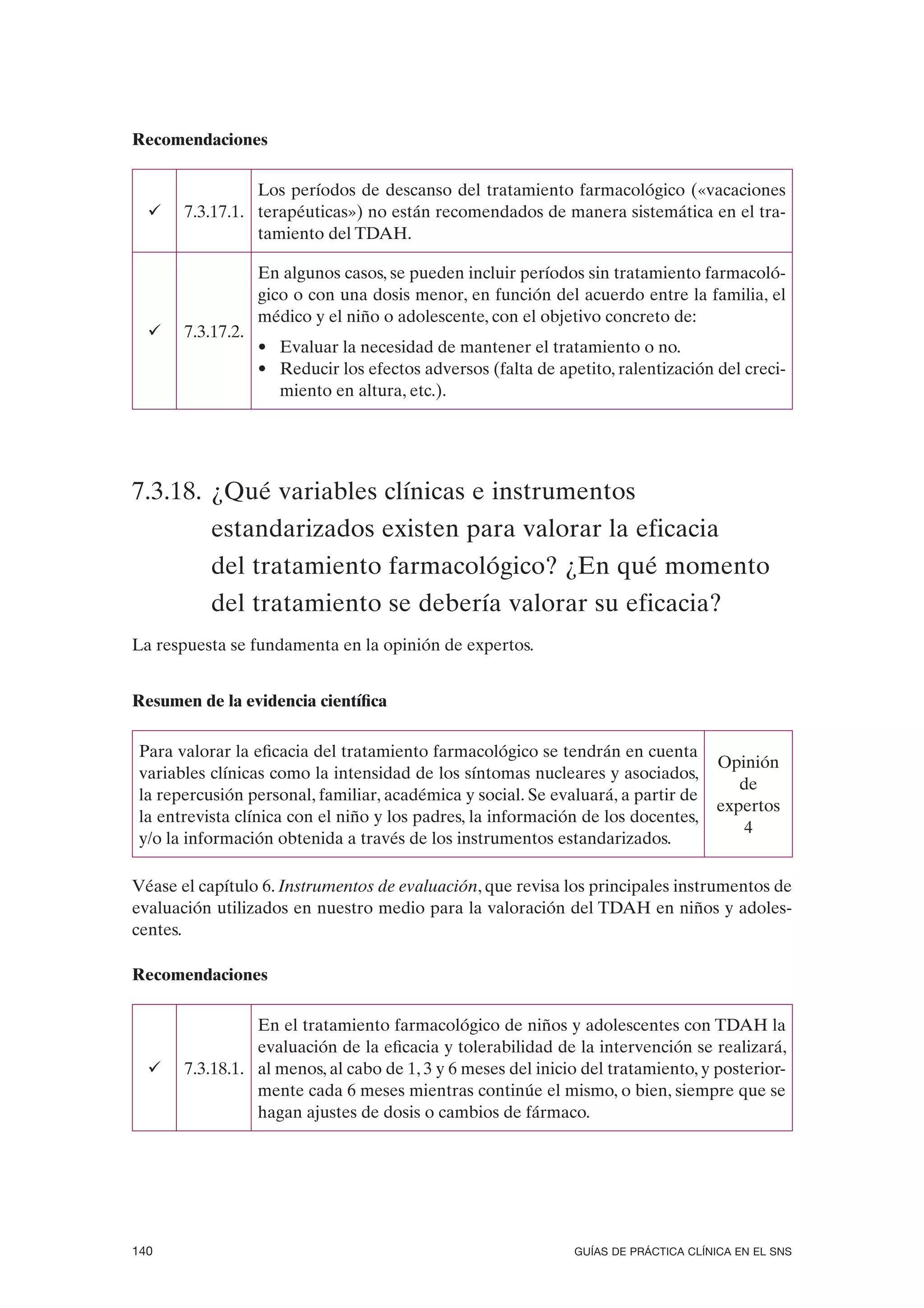 Recomendaciones

                 Los períodos de descanso del tratamiento farmacológico («vacaciones
  ü    7.3.17.1. terapéuticas») no están recomendados de manera sistemática en el tra-
                 tamiento del TDAH.

                   En algunos casos, se pueden incluir períodos sin tratamiento farmacoló-
                   gico o con una dosis menor, en función del acuerdo entre la familia, el
                   médico y el niño o adolescente, con el objetivo concreto de:
  ü    7.3.17.2.
                   • Evaluar la necesidad de mantener el tratamiento o no.
                   • Reducir los efectos adversos (falta de apetito, ralentización del creci-
                     miento en altura, etc.).




7.3.18. ¿Qué variables clínicas e instrumentos
           estandarizados existen para valorar la eficacia
           del tratamiento farmacológico? ¿En qué momento
           del tratamiento se debería valorar su eficacia?
La respuesta se fundamenta en la opinión de expertos.


Resumen de la evidencia científica

 Para valorar la eficacia del tratamiento farmacológico se tendrán en cuenta
                                                                                     Opinión
 variables clínicas como la intensidad de los síntomas nucleares y asociados,
                                                                                        de
 la repercusión personal, familiar, académica y social. Se evaluará, a partir de
                                                                                     expertos
 la entrevista clínica con el niño y los padres, la información de los docentes,
                                                                                        4
 y/o la información obtenida a través de los instrumentos estandarizados.

Véase el capítulo 6. Instrumentos de evaluación, que revisa los principales instrumentos de
evaluación utilizados en nuestro medio para la valoración del TDAH en niños y adoles-
centes.

Recomendaciones

                 En el tratamiento farmacológico de niños y adolescentes con TDAH la
                 evaluación de la eficacia y tolerabilidad de la intervención se realizará,
  ü    7.3.18.1. al menos, al cabo de 1, 3 y 6 meses del inicio del tratamiento, y posterior-
                 mente cada 6 meses mientras continúe el mismo, o bien, siempre que se
                 hagan ajustes de dosis o cambios de fármaco.




140                                                            GUÍAS DE PRÁCTICA CLÍNICA EN EL SNS
 