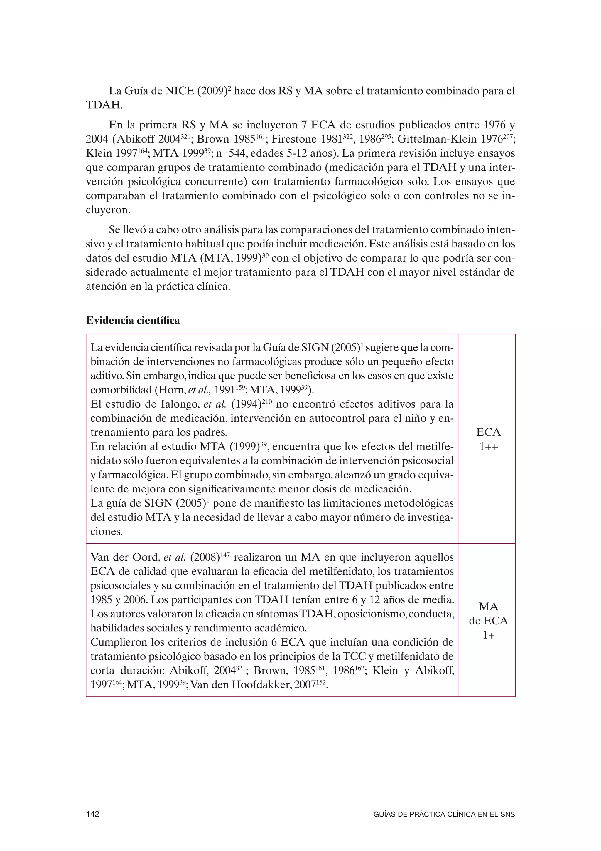 La Guía de NICE (2009)2 hace dos RS y MA sobre el tratamiento combinado para el
TDAH.
     En la primera RS y MA se incluyeron 7 ECA de estudios publicados entre 1976 y
2004 (Abikoff 2004321; Brown 1985161; Firestone 1981322, 1986295; Gittelman-Klein 1976297;
Klein 1997164; MTA 199939; n=544, edades 5-12 años). La primera revisión incluye ensayos
que comparan grupos de tratamiento combinado (medicación para el TDAH y una inter-
vención psicológica concurrente) con tratamiento farmacológico solo. Los ensayos que
comparaban el tratamiento combinado con el psicológico solo o con controles no se in-
cluyeron.
     Se llevó a cabo otro análisis para las comparaciones del tratamiento combinado inten-
sivo y el tratamiento habitual que podía incluir medicación. Este análisis está basado en los
datos del estudio MTA (MTA, 1999)39 con el objetivo de comparar lo que podría ser con-
siderado actualmente el mejor tratamiento para el TDAH con el mayor nivel estándar de
atención en la práctica clínica.


Evidencia científica

 La evidencia científica revisada por la Guía de SIGN (2005)1 sugiere que la com-
 binación de intervenciones no farmacológicas produce sólo un pequeño efecto
 aditivo. Sin embargo, indica que puede ser beneficiosa en los casos en que existe
 comorbilidad (Horn, et al., 1991159; MTA, 199939).
 El estudio de Ialongo, et al. (1994)210 no encontró efectos aditivos para la
 combinación de medicación, intervención en autocontrol para el niño y en-
 trenamiento para los padres.                                                            ECA
 En relación al estudio MTA (1999)39, encuentra que los efectos del metilfe-             1++
 nidato sólo fueron equivalentes a la combinación de intervención psicosocial
 y farmacológica. El grupo combinado, sin embargo, alcanzó un grado equiva-
 lente de mejora con significativamente menor dosis de medicación.
 La guía de SIGN (2005)1 pone de manifiesto las limitaciones metodológicas
 del estudio MTA y la necesidad de llevar a cabo mayor número de investiga-
 ciones.

 Van der Oord, et al. (2008)147 realizaron un MA en que incluyeron aquellos
 ECA de calidad que evaluaran la eficacia del metilfenidato, los tratamientos
 psicosociales y su combinación en el tratamiento del TDAH publicados entre
 1985 y 2006. Los participantes con TDAH tenían entre 6 y 12 años de media.
                                                                                         MA
 Los autores valoraron la eficacia en síntomas TDAH, oposicionismo, conducta,
                                                                                       de ECA
 habilidades sociales y rendimiento académico.
                                                                                          1+
 Cumplieron los criterios de inclusión 6 ECA que incluían una condición de
 tratamiento psicológico basado en los principios de la TCC y metilfenidato de
 corta duración: Abikoff, 2004321; Brown, 1985161, 1986162; Klein y Abikoff,
 1997164; MTA, 199939; Van den Hoofdakker, 2007152.




142                                                             GUÍAS DE PRÁCTICA CLÍNICA EN EL SNS
 