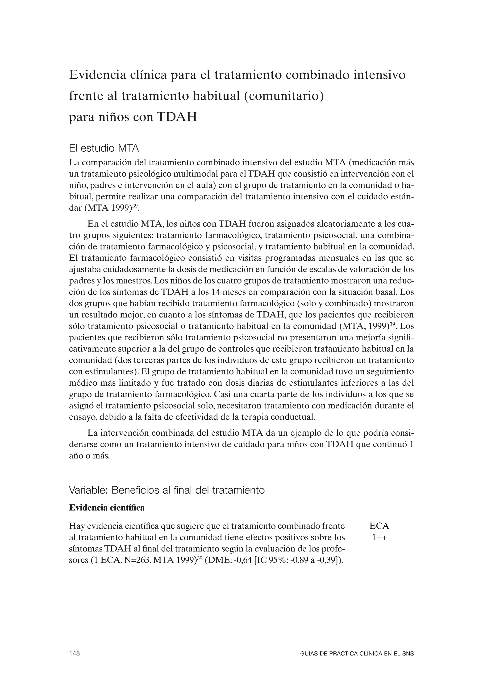 Evidencia clínica para el tratamiento combinado intensivo
frente al tratamiento habitual (comunitario)
para niños con TDAH

El estudio MTA
La comparación del tratamiento combinado intensivo del estudio MTA (medicación más
un tratamiento psicológico multimodal para el TDAH que consistió en intervención con el
niño, padres e intervención en el aula) con el grupo de tratamiento en la comunidad o ha-
bitual, permite realizar una comparación del tratamiento intensivo con el cuidado están-
dar (MTA 1999)39.
     En el estudio MTA, los niños con TDAH fueron asignados aleatoriamente a los cua-
tro grupos siguientes: tratamiento farmacológico, tratamiento psicosocial, una combina-
ción de tratamiento farmacológico y psicosocial, y tratamiento habitual en la comunidad.
El tratamiento farmacológico consistió en visitas programadas mensuales en las que se
ajustaba cuidadosamente la dosis de medicación en función de escalas de valoración de los
padres y los maestros. Los niños de los cuatro grupos de tratamiento mostraron una reduc-
ción de los síntomas de TDAH a los 14 meses en comparación con la situación basal. Los
dos grupos que habían recibido tratamiento farmacológico (solo y combinado) mostraron
un resultado mejor, en cuanto a los síntomas de TDAH, que los pacientes que recibieron
sólo tratamiento psicosocial o tratamiento habitual en la comunidad (MTA, 1999)39. Los
pacientes que recibieron sólo tratamiento psicosocial no presentaron una mejoría signifi-
cativamente superior a la del grupo de controles que recibieron tratamiento habitual en la
comunidad (dos terceras partes de los individuos de este grupo recibieron un tratamiento
con estimulantes). El grupo de tratamiento habitual en la comunidad tuvo un seguimiento
médico más limitado y fue tratado con dosis diarias de estimulantes inferiores a las del
grupo de tratamiento farmacológico. Casi una cuarta parte de los individuos a los que se
asignó el tratamiento psicosocial solo, necesitaron tratamiento con medicación durante el
ensayo, debido a la falta de efectividad de la terapia conductual.
    La intervención combinada del estudio MTA da un ejemplo de lo que podría consi-
derarse como un tratamiento intensivo de cuidado para niños con TDAH que continuó 1
año o más.


Variable: Beneficios al final del tratamiento
Evidencia científica

Hay evidencia científica que sugiere que el tratamiento combinado frente          ECA
al tratamiento habitual en la comunidad tiene efectos positivos sobre los         1++
síntomas TDAH al final del tratamiento según la evaluación de los profe-
sores (1 ECA, N=263, MTA 1999)39 (DME: -0,64 [IC 95%: -0,89 a -0,39]).




148                                                          GUÍAS DE PRÁCTICA CLÍNICA EN EL SNS
 