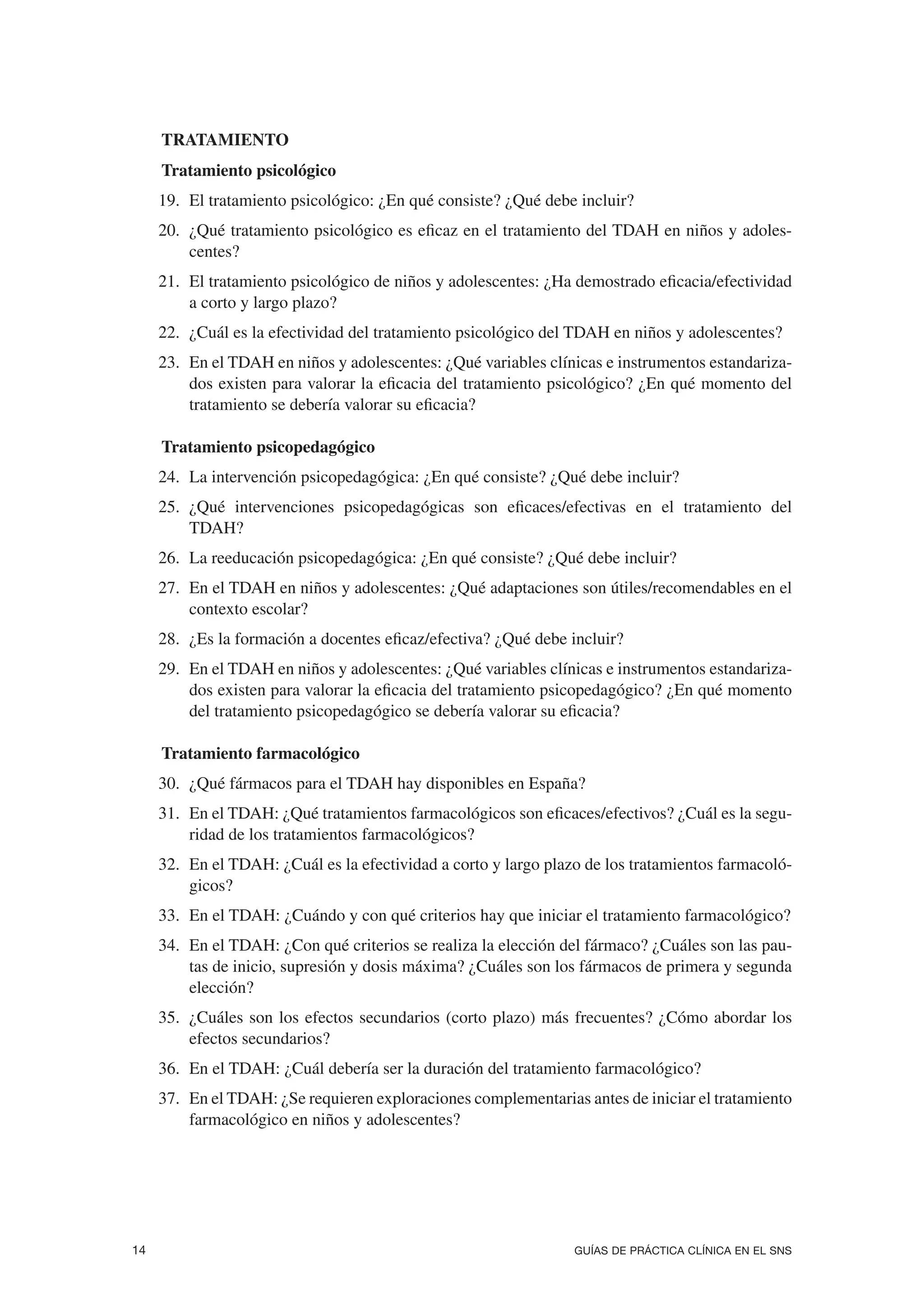 5. TRATAMIENTO.
5. Tratamiento psicológico
     19. El tratamiento psicológico: ¿En qué consiste? ¿Qué debe incluir?
     20. ¿Qué tratamiento psicológico es eficaz en el tratamiento del TDAH en niños y adoles-
         centes?
     21. El tratamiento psicológico de niños y adolescentes: ¿Ha demostrado eficacia/efectividad
         a corto y largo plazo?
     22. ¿Cuál es la efectividad del tratamiento psicológico del TDAH en niños y adolescentes?
     23. En el TDAH en niños y adolescentes: ¿Qué variables clínicas e instrumentos estandariza-
         dos existen para valorar la eficacia del tratamiento psicológico? ¿En qué momento del
         tratamiento se debería valorar su eficacia?

7.2. Tratamiento psicopedagógico
     24. La intervención psicopedagógica: ¿En qué consiste? ¿Qué debe incluir?
     25. ¿Qué intervenciones psicopedagógicas son eficaces/efectivas en el tratamiento del
         TDAH?
     26. La reeducación psicopedagógica: ¿En qué consiste? ¿Qué debe incluir?
     27. En el TDAH en niños y adolescentes: ¿Qué adaptaciones son útiles/recomendables en el
         contexto escolar?
     28. ¿Es la formación a docentes eficaz/efectiva? ¿Qué debe incluir?
     29. En el TDAH en niños y adolescentes: ¿Qué variables clínicas e instrumentos estandariza-
         dos existen para valorar la eficacia del tratamiento psicopedagógico? ¿En qué momento
         del tratamiento psicopedagógico se debería valorar su eficacia?

7.3. Tratamiento farmacológico
     30. ¿Qué fármacos para el TDAH hay disponibles en España?
     31. En el TDAH: ¿Qué tratamientos farmacológicos son eficaces/efectivos? ¿Cuál es la segu-
         ridad de los tratamientos farmacológicos?
     32. En el TDAH: ¿Cuál es la efectividad a corto y largo plazo de los tratamientos farmacoló-
         gicos?
     33. En el TDAH: ¿Cuándo y con qué criterios hay que iniciar el tratamiento farmacológico?
     34. En el TDAH: ¿Con qué criterios se realiza la elección del fármaco? ¿Cuáles son las pau-
         tas de inicio, supresión y dosis máxima? ¿Cuáles son los fármacos de primera y segunda
         elección?
     35. ¿Cuáles son los efectos secundarios (corto plazo) más frecuentes? ¿Cómo abordar los
         efectos secundarios?
     36. En el TDAH: ¿Cuál debería ser la duración del tratamiento farmacológico?
     37. En el TDAH: ¿Se requieren exploraciones complementarias antes de iniciar el tratamiento
         farmacológico en niños y adolescentes?




14                                                               GUÍAS DE PRÁCTICA CLÍNICA EN EL SNS
 
