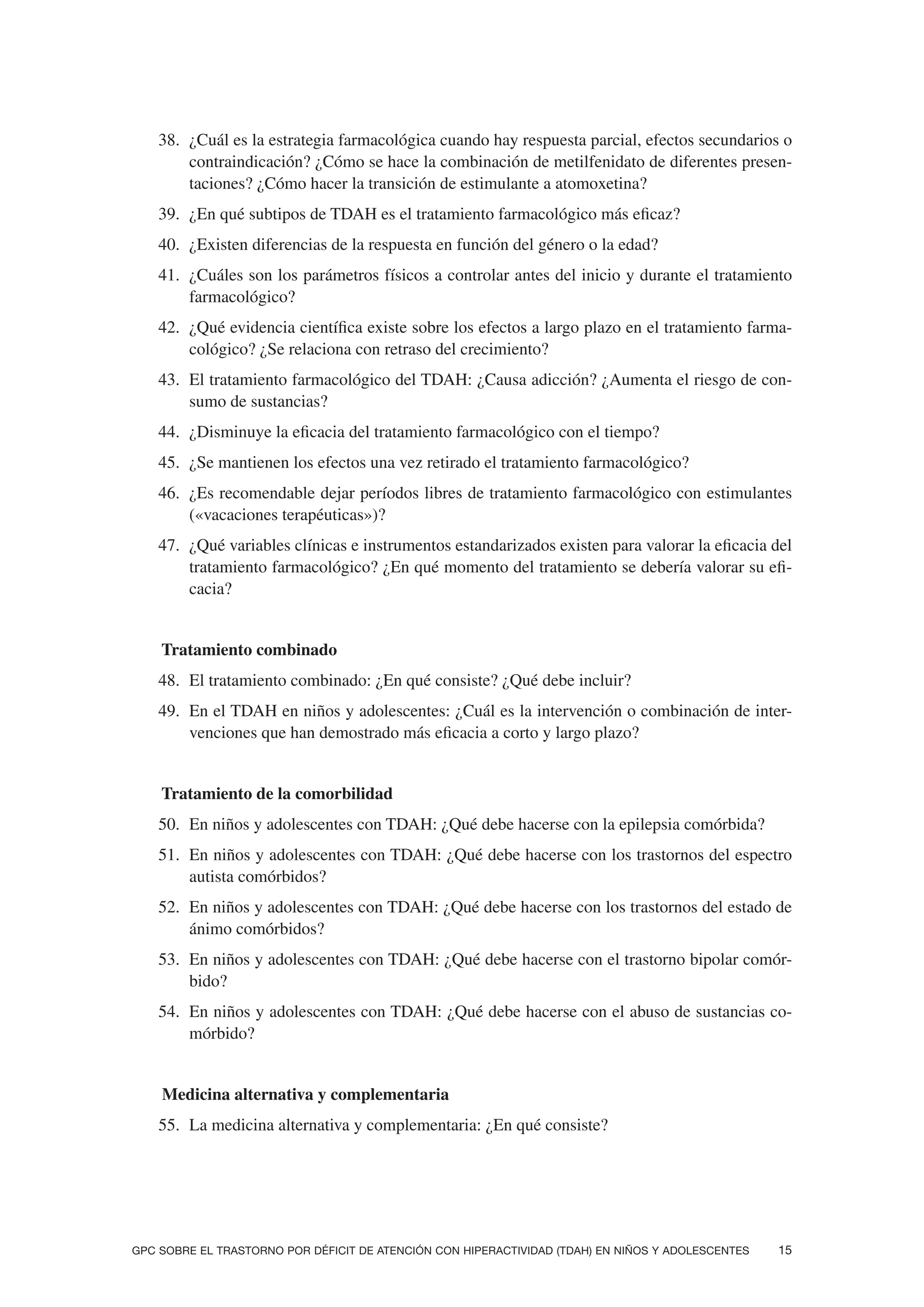 38. ¿Cuál es la estrategia farmacológica cuando hay respuesta parcial, efectos secundarios o
         contraindicación? ¿Cómo se hace la combinación de metilfenidato de diferentes presen-
         taciones? ¿Cómo hacer la transición de estimulante a atomoxetina?
     39. ¿En qué subtipos de TDAH es el tratamiento farmacológico más eficaz?
     40. ¿Existen diferencias de la respuesta en función del género o la edad?
     41. ¿Cuáles son los parámetros físicos a controlar antes del inicio y durante el tratamiento
         farmacológico?
     42. ¿Qué evidencia científica existe sobre los efectos a largo plazo en el tratamiento farma-
         cológico? ¿Se relaciona con retraso del crecimiento?
     43. El tratamiento farmacológico del TDAH: ¿Causa adicción? ¿Aumenta el riesgo de con-
         sumo de sustancias?
     44. ¿Disminuye la eficacia del tratamiento farmacológico con el tiempo?
     45. ¿Se mantienen los efectos una vez retirado el tratamiento farmacológico?
     46. ¿Es recomendable dejar períodos libres de tratamiento farmacológico con estimulantes
         («vacaciones terapéuticas»)?
     47. ¿Qué variables clínicas e instrumentos estandarizados existen para valorar la eficacia del
         tratamiento farmacológico? ¿En qué momento del tratamiento se debería valorar su efi-
         cacia?


5. Tratamiento combinado
     48. El tratamiento combinado: ¿En qué consiste? ¿Qué debe incluir?
     49. En el TDAH en niños y adolescentes: ¿Cuál es la intervención o combinación de inter-
         venciones que han demostrado más eficacia a corto y largo plazo?


5. Tratamiento de la comorbilidad
     50. En niños y adolescentes con TDAH: ¿Qué debe hacerse con la epilepsia comórbida?
     51. En niños y adolescentes con TDAH: ¿Qué debe hacerse con los trastornos del espectro
         autista comórbidos?
     52. En niños y adolescentes con TDAH: ¿Qué debe hacerse con los trastornos del estado de
         ánimo comórbidos?
     53. En niños y adolescentes con TDAH: ¿Qué debe hacerse con el trastorno bipolar comór-
         bido?
     54. En niños y adolescentes con TDAH: ¿Qué debe hacerse con el abuso de sustancias co-
         mórbido?


5.   Medicina alternativa y complementaria
     55. La medicina alternativa y complementaria: ¿En qué consiste?




GPC SOBRE EL TRASTORNO POR DÉFICIT DE ATENCIÓN CON HIPERACTIVIDAD (TDAH) EN NIÑOS Y ADOLESCENTES   15
 