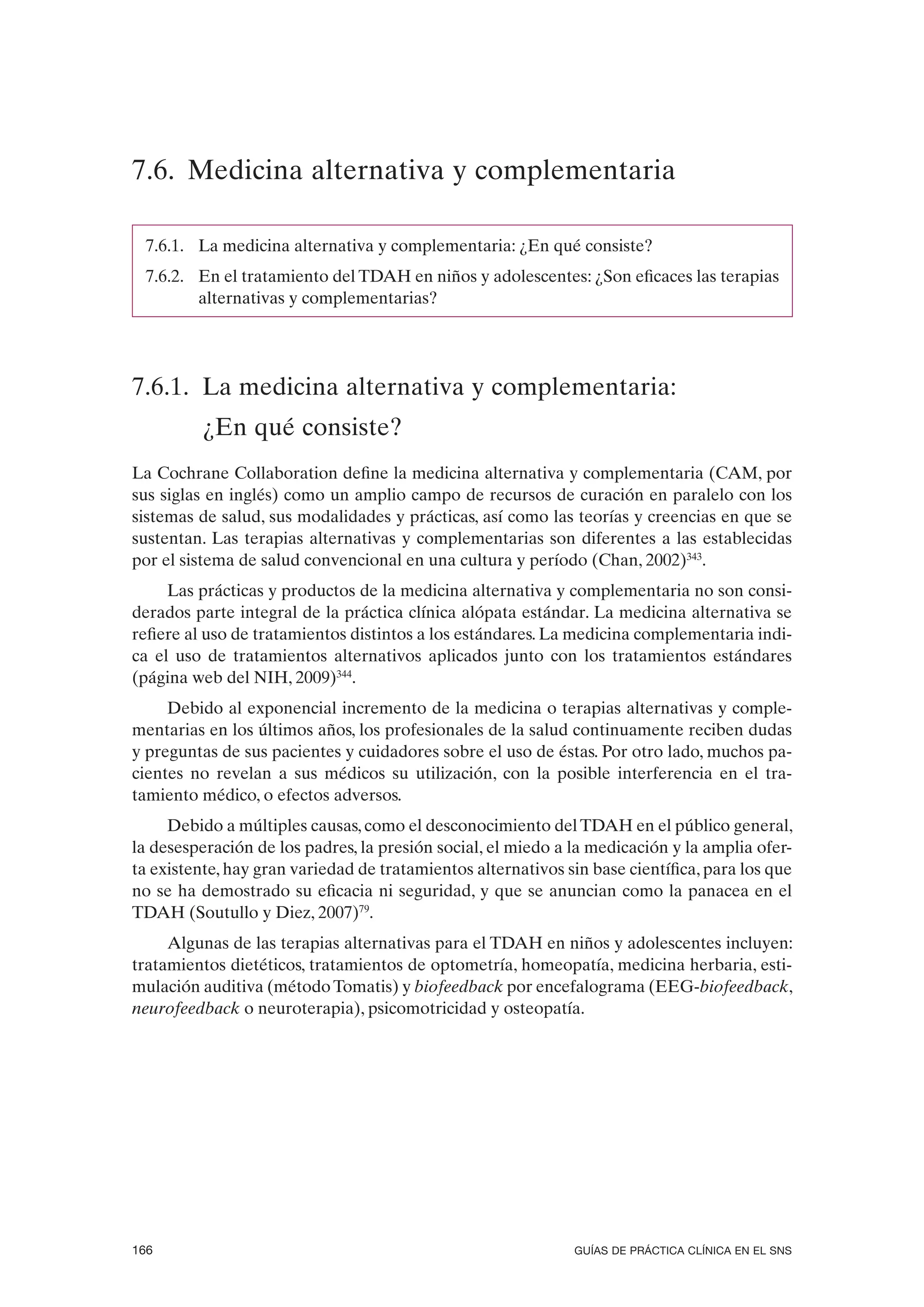 7.6. Medicina alternativa y complementaria

 7.6.1. La medicina alternativa y complementaria: ¿En qué consiste?
 7.6.2. En el tratamiento del TDAH en niños y adolescentes: ¿Son eficaces las terapias
        alternativas y complementarias?




7.6.1. La medicina alternativa y complementaria:
          ¿En qué consiste?
La Cochrane Collaboration define la medicina alternativa y complementaria (CAM, por
sus siglas en inglés) como un amplio campo de recursos de curación en paralelo con los
sistemas de salud, sus modalidades y prácticas, así como las teorías y creencias en que se
sustentan. Las terapias alternativas y complementarias son diferentes a las establecidas
por el sistema de salud convencional en una cultura y período (Chan, 2002)343.
     Las prácticas y productos de la medicina alternativa y complementaria no son consi-
derados parte integral de la práctica clínica alópata estándar. La medicina alternativa se
refiere al uso de tratamientos distintos a los estándares. La medicina complementaria indi-
ca el uso de tratamientos alternativos aplicados junto con los tratamientos estándares
(página web del NIH, 2009)344.
     Debido al exponencial incremento de la medicina o terapias alternativas y comple-
mentarias en los últimos años, los profesionales de la salud continuamente reciben dudas
y preguntas de sus pacientes y cuidadores sobre el uso de éstas. Por otro lado, muchos pa-
cientes no revelan a sus médicos su utilización, con la posible interferencia en el tra-
tamiento médico, o efectos adversos.
     Debido a múltiples causas, como el desconocimiento del TDAH en el público general,
la desesperación de los padres, la presión social, el miedo a la medicación y la amplia ofer-
ta existente, hay gran variedad de tratamientos alternativos sin base científica, para los que
no se ha demostrado su eficacia ni seguridad, y que se anuncian como la panacea en el
TDAH (Soutullo y Diez, 2007)79.
     Algunas de las terapias alternativas para el TDAH en niños y adolescentes incluyen:
tratamientos dietéticos, tratamientos de optometría, homeopatía, medicina herbaria, esti-
mulación auditiva (método Tomatis) y biofeedback por encefalograma (EEG-biofeedback,
neurofeedback o neuroterapia), psicomotricidad y osteopatía.




166                                                           GUÍAS DE PRÁCTICA CLÍNICA EN EL SNS
 