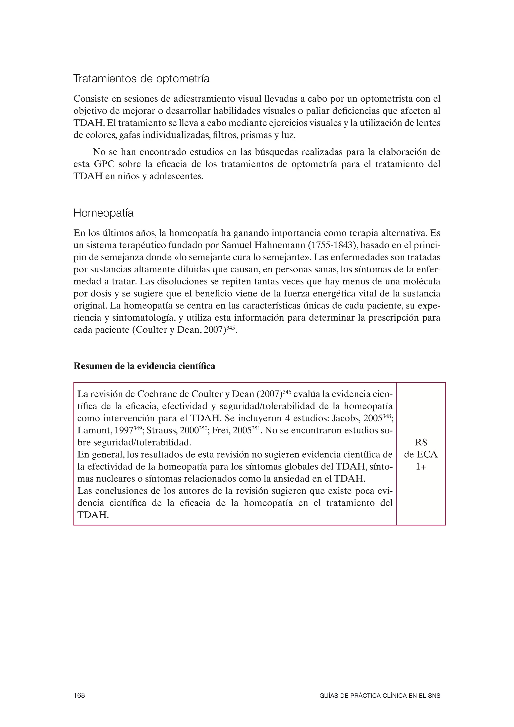 Tratamientos de optometría
Consiste en sesiones de adiestramiento visual llevadas a cabo por un optometrista con el
objetivo de mejorar o desarrollar habilidades visuales o paliar deficiencias que afecten al
TDAH. El tratamiento se lleva a cabo mediante ejercicios visuales y la utilización de lentes
de colores, gafas individualizadas, filtros, prismas y luz.
     No se han encontrado estudios en las búsquedas realizadas para la elaboración de
esta GPC sobre la eficacia de los tratamientos de optometría para el tratamiento del
TDAH en niños y adolescentes.


Homeopatía
En los últimos años, la homeopatía ha ganando importancia como terapia alternativa. Es
un sistema terapéutico fundado por Samuel Hahnemann (1755-1843), basado en el princi-
pio de semejanza donde «lo semejante cura lo semejante». Las enfermedades son tratadas
por sustancias altamente diluidas que causan, en personas sanas, los síntomas de la enfer-
medad a tratar. Las disoluciones se repiten tantas veces que hay menos de una molécula
por dosis y se sugiere que el beneficio viene de la fuerza energética vital de la sustancia
original. La homeopatía se centra en las características únicas de cada paciente, su expe-
riencia y sintomatología, y utiliza esta información para determinar la prescripción para
cada paciente (Coulter y Dean, 2007)345.


Resumen de la evidencia científica

 La revisión de Cochrane de Coulter y Dean (2007)345 evalúa la evidencia cien-
 tífica de la eficacia, efectividad y seguridad/tolerabilidad de la homeopatía
 como intervención para el TDAH. Se incluyeron 4 estudios: Jacobs, 2005348;
 Lamont, 1997349; Strauss, 2000350; Frei, 2005351. No se encontraron estudios so-
 bre seguridad/tolerabilidad.                                                           RS
 En general, los resultados de esta revisión no sugieren evidencia científica de      de ECA
 la efectividad de la homeopatía para los síntomas globales del TDAH, sínto-             1+
 mas nucleares o síntomas relacionados como la ansiedad en el TDAH.
 Las conclusiones de los autores de la revisión sugieren que existe poca evi-
 dencia científica de la eficacia de la homeopatía en el tratamiento del
 TDAH.




168                                                           GUÍAS DE PRÁCTICA CLÍNICA EN EL SNS
 