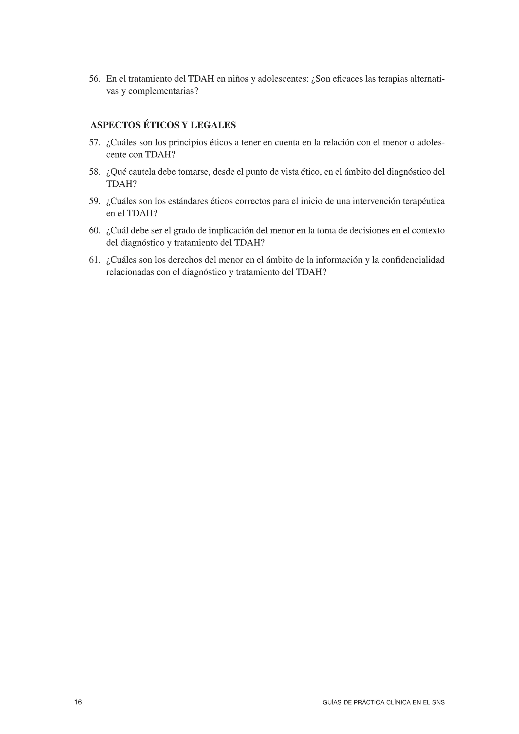 56. En el tratamiento del TDAH en niños y adolescentes: ¿Son eficaces las terapias alternati-
         vas y complementarias?


5. ASPECTOS ÉTICOS Y LEGALES
     57. ¿Cuáles son los principios éticos a tener en cuenta en la relación con el menor o adoles-
         cente con TDAH?
     58. ¿Qué cautela debe tomarse, desde el punto de vista ético, en el ámbito del diagnóstico del
         TDAH?
     59. ¿Cuáles son los estándares éticos correctos para el inicio de una intervención terapéutica
         en el TDAH?
     60. ¿Cuál debe ser el grado de implicación del menor en la toma de decisiones en el contexto
         del diagnóstico y tratamiento del TDAH?
     61. ¿Cuáles son los derechos del menor en el ámbito de la información y la confidencialidad
         relacionadas con el diagnóstico y tratamiento del TDAH?




16                                                                GUÍAS DE PRÁCTICA CLÍNICA EN EL SNS
 