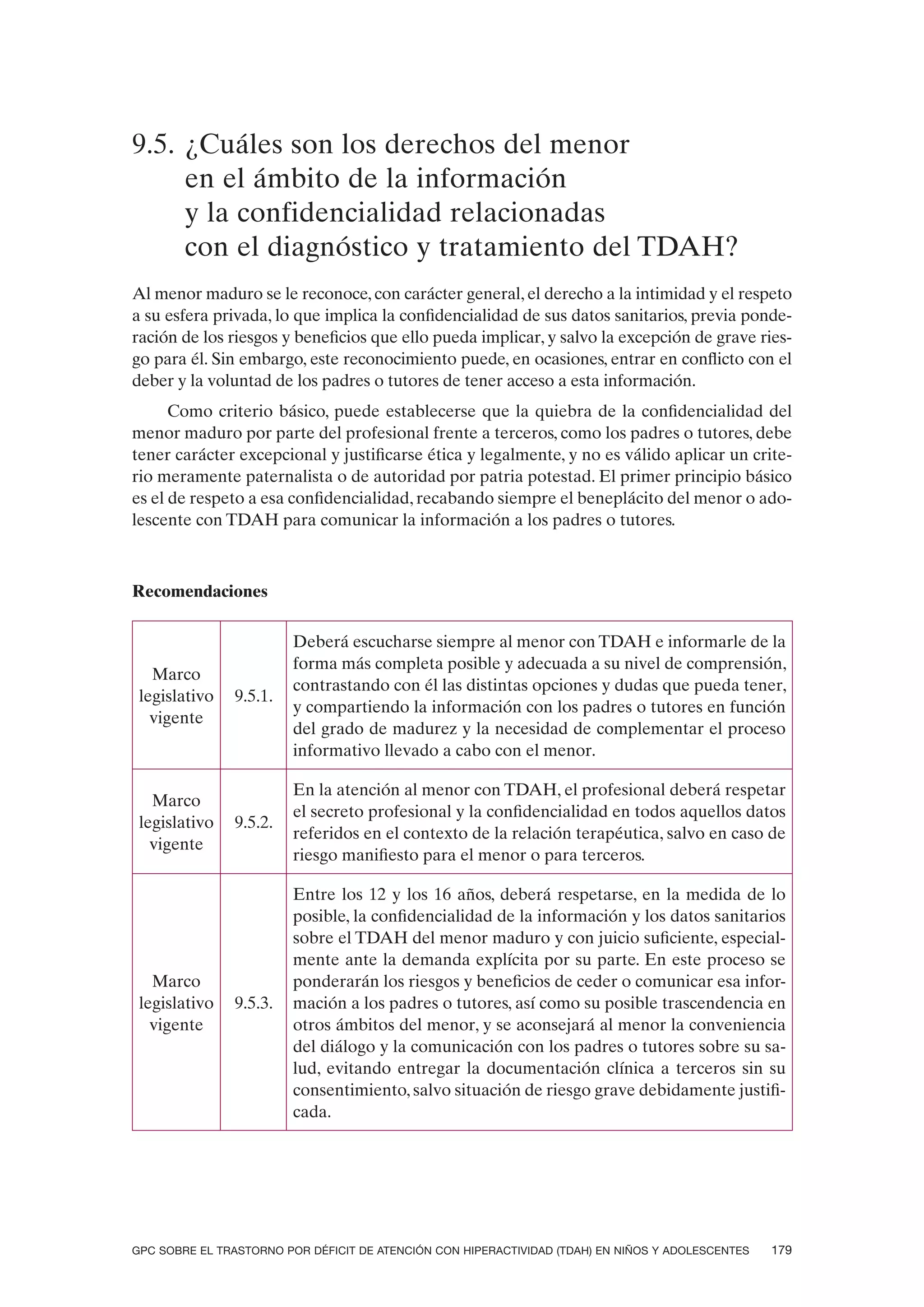 9.5. ¿Cuáles son los derechos del menor
     en el ámbito de la información
     y la confidencialidad relacionadas
     con el diagnóstico y tratamiento del TDAH?
Al menor maduro se le reconoce, con carácter general, el derecho a la intimidad y el respeto
a su esfera privada, lo que implica la confidencialidad de sus datos sanitarios, previa ponde-
ración de los riesgos y beneficios que ello pueda implicar, y salvo la excepción de grave ries-
go para él. Sin embargo, este reconocimiento puede, en ocasiones, entrar en conflicto con el
deber y la voluntad de los padres o tutores de tener acceso a esta información.
      Como criterio básico, puede establecerse que la quiebra de la confidencialidad del
menor maduro por parte del profesional frente a terceros, como los padres o tutores, debe
tener carácter excepcional y justificarse ética y legalmente, y no es válido aplicar un crite-
rio meramente paternalista o de autoridad por patria potestad. El primer principio básico
es el de respeto a esa confidencialidad, recabando siempre el beneplácito del menor o ado-
lescente con TDAH para comunicar la información a los padres o tutores.



Recomendaciones

                         Deberá escucharse siempre al menor con TDAH e informarle de la
                         forma más completa posible y adecuada a su nivel de comprensión,
   Marco
                         contrastando con él las distintas opciones y dudas que pueda tener,
 legislativo   9.5.1.
                         y compartiendo la información con los padres o tutores en función
   vigente
                         del grado de madurez y la necesidad de complementar el proceso
                         informativo llevado a cabo con el menor.

                         En la atención al menor con TDAH, el profesional deberá respetar
   Marco
                         el secreto profesional y la confidencialidad en todos aquellos datos
 legislativo   9.5.2.
                         referidos en el contexto de la relación terapéutica, salvo en caso de
   vigente
                         riesgo manifiesto para el menor o para terceros.

                         Entre los 12 y los 16 años, deberá respetarse, en la medida de lo
                         posible, la confidencialidad de la información y los datos sanitarios
                         sobre el TDAH del menor maduro y con juicio suficiente, especial-
                         mente ante la demanda explícita por su parte. En este proceso se
   Marco                 ponderarán los riesgos y beneficios de ceder o comunicar esa infor-
 legislativo   9.5.3.    mación a los padres o tutores, así como su posible trascendencia en
   vigente               otros ámbitos del menor, y se aconsejará al menor la conveniencia
                         del diálogo y la comunicación con los padres o tutores sobre su sa-
                         lud, evitando entregar la documentación clínica a terceros sin su
                         consentimiento, salvo situación de riesgo grave debidamente justifi-
                         cada.




GPC SOBRE EL TRASTORNO POR DÉFICIT DE ATENCIÓN CON HIPERACTIVIDAD (TDAH) EN NIÑOS Y ADOLESCENTES   179
 