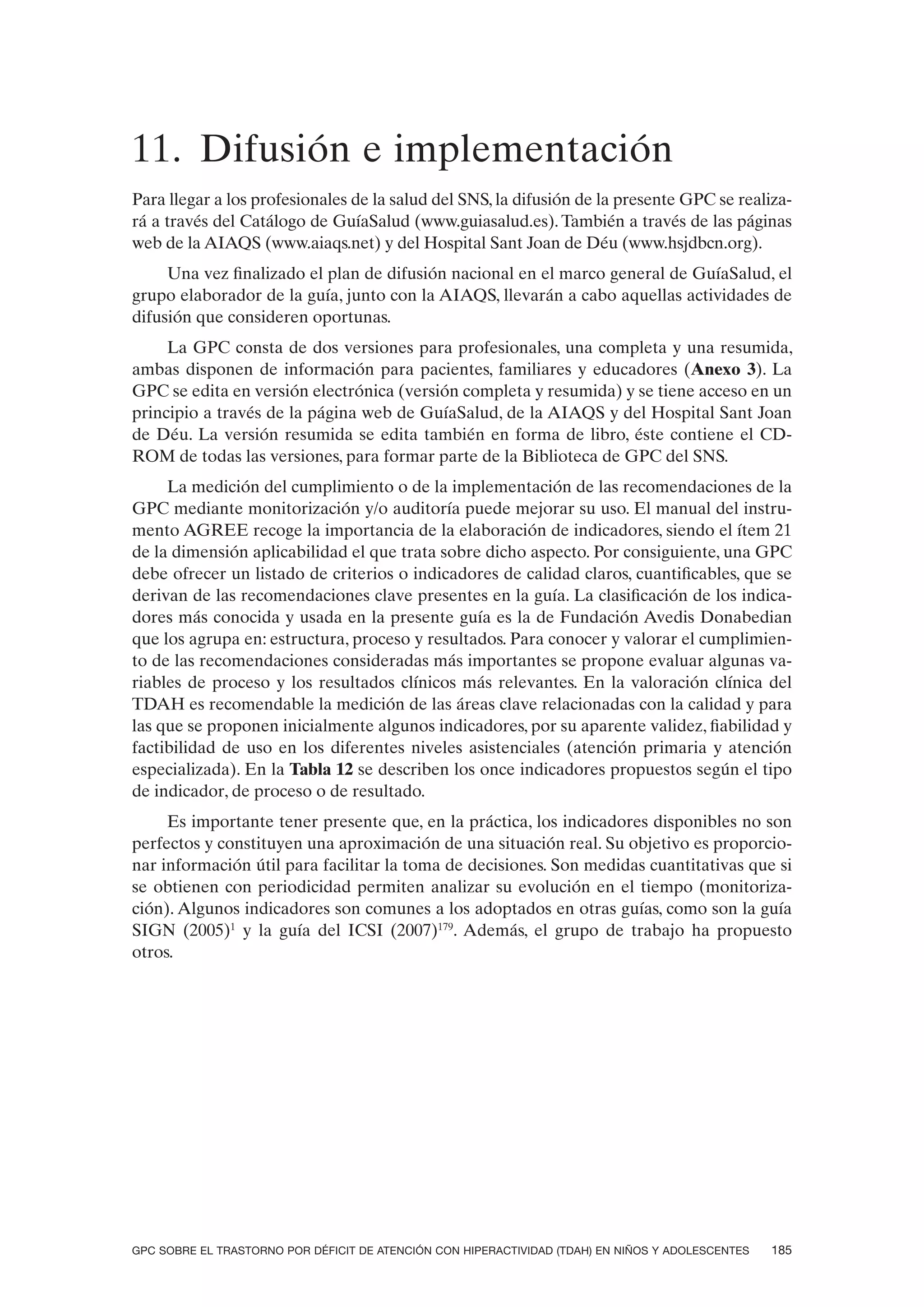 11. Difusión e implementación
Para llegar a los profesionales de la salud del SNS, la difusión de la presente GPC se realiza-
rá a través del Catálogo de GuíaSalud (www.guiasalud.es). También a través de las páginas
web de la AIAQS (www.aiaqs.net) y del Hospital Sant Joan de Déu (www.hsjdbcn.org).
     Una vez finalizado el plan de difusión nacional en el marco general de GuíaSalud, el
grupo elaborador de la guía, junto con la AIAQS, llevarán a cabo aquellas actividades de
difusión que consideren oportunas.
     La GPC consta de dos versiones para profesionales, una completa y una resumida,
ambas disponen de información para pacientes, familiares y educadores (Anexo 3). La
GPC se edita en versión electrónica (versión completa y resumida) y se tiene acceso en un
principio a través de la página web de GuíaSalud, de la AIAQS y del Hospital Sant Joan
de Déu. La versión resumida se edita también en forma de libro, éste contiene el CD-
ROM de todas las versiones, para formar parte de la Biblioteca de GPC del SNS.
     La medición del cumplimiento o de la implementación de las recomendaciones de la
GPC mediante monitorización y/o auditoría puede mejorar su uso. El manual del instru-
mento AGREE recoge la importancia de la elaboración de indicadores, siendo el ítem 21
de la dimensión aplicabilidad el que trata sobre dicho aspecto. Por consiguiente, una GPC
debe ofrecer un listado de criterios o indicadores de calidad claros, cuantificables, que se
derivan de las recomendaciones clave presentes en la guía. La clasificación de los indica-
dores más conocida y usada en la presente guía es la de Fundación Avedis Donabedian
que los agrupa en: estructura, proceso y resultados. Para conocer y valorar el cumplimien-
to de las recomendaciones consideradas más importantes se propone evaluar algunas va-
riables de proceso y los resultados clínicos más relevantes. En la valoración clínica del
TDAH es recomendable la medición de las áreas clave relacionadas con la calidad y para
las que se proponen inicialmente algunos indicadores, por su aparente validez, fiabilidad y
factibilidad de uso en los diferentes niveles asistenciales (atención primaria y atención
especializada). En la Tabla 12 se describen los once indicadores propuestos según el tipo
de indicador, de proceso o de resultado.
     Es importante tener presente que, en la práctica, los indicadores disponibles no son
perfectos y constituyen una aproximación de una situación real. Su objetivo es proporcio-
nar información útil para facilitar la toma de decisiones. Son medidas cuantitativas que si
se obtienen con periodicidad permiten analizar su evolución en el tiempo (monitoriza-
ción). Algunos indicadores son comunes a los adoptados en otras guías, como son la guía
SIGN (2005)1 y la guía del ICSI (2007)179. Además, el grupo de trabajo ha propuesto
otros.




GPC SOBRE EL TRASTORNO POR DÉFICIT DE ATENCIÓN CON HIPERACTIVIDAD (TDAH) EN NIÑOS Y ADOLESCENTES   185
 